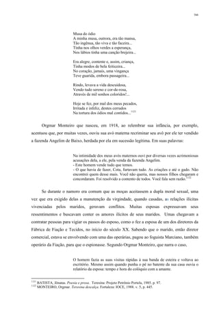 366
Musa do ódio
A minha musa, outrora, era tão mansa,
Tão ingênua, tão viva e tão faceira...
Tinha nos olhos verdes a esperança,
Nos lábios tinha uma canção brejeira...
Era alegre, contente e, assim, criança,
Tinha modos de bela feiticeira...
No coração, jamais, uma vingança
Teve guarida, embora passageira...
Rindo, levava a vida descuidosa,
Vendo tudo sereno e cor-de-rosa,
Através de mil sonhos coloridos!...
Hoje se fez, por mal dos meus pecados,
Irritada e infeliz, dentes cerrados
Na tortura dos ódios mal contidos...1121
Orgmar Monteiro que nasceu, em 1918, ao relembrar sua infância, por exemplo,
acentuou que, por muitas vezes, ouviu sua avó materna recriminar seu avô por ele ter vendido
a fazenda Angelim de Baixo, herdada por ela em sucessão legítima. Em suas palavras:
Na intimidade dos meus avós maternos ouvi por diversas vezes acrimoniosas
acusações dela, a ele, pela venda da fazenda Angelim.
- Este homem vende tudo que temos.
- O que havia de fazer, Cota, furtavam tudo. As criações e até o gado. Não
encontrei quem desse mais. Você não queria, mas nossos filhos chegaram e
concordaram. Foi resolvido a contento de todos. Você fala sem razão.1122
Se durante o namoro era comum que as moças aceitassem a dupla moral sexual, uma
vez que era exigido delas a manutenção da virgindade, quando casadas, as relações ilícitas
vivenciadas pelos maridos, geravam conflitos. Muitas esposas expressavam seus
ressentimentos e buscavam conter os amores ilícitos de seus maridos. Umas chegavam a
contratar pessoas para vigiar os passos do esposo, como o fez a esposa de um dos diretores da
Fábrica de Fiação e Tecidos, no início do século XX. Sabendo que o marido, então diretor
comercial, estava se envolvendo com uma das operárias, pagou ao foguista Marciano, também
operário da Fiação, para que o espionasse. Segundo Orgmar Monteiro, que narra o caso,
O homem fazia as suas visitas rápidas à sua banda de esteira e voltava ao
escritório. Mesmo assim quando punha o pé no batente da sua casa ouvia o
relatório da esposa: tempo e hora do colóquio com a amante.
1121
BATISTA, Jônatas. Poesia e prosa. Teresina: Projeto Petrônio Portela, 1985. p. 97.
1122
MONTEIRO, Orgmar. Teresina descalça. Fortaleza: IOCE, 1988. v. 5, p. 445.
 
