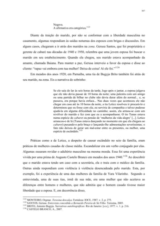 367
Negava.
A afirmativa era categórica.1123
Diante da traição do marido, por não se conformar com a liberdade masculina no
casamento, algumas respondiam às saídas noturnas dos esposos com brigas e discussões. Em
alguns casos, chegaram a ir atrás dos maridos na zona. Gerusa Santos, que foi proprietária e
gerente de cabaré nas décadas de 1940 e 1950, relembra que uma jovem esposa foi buscar o
marido em seu estabelecimento. Quando ela chegou, seu marido estava acompanhado da
amante, chamada Baiana. Para manter a paz, Gerusa interveio a favor da esposa e disse ao
cliente: “rapaz vai embora com tua mulher! Deixa de coisa! Aí ele foi.”1124
Em meados dos anos 1920, em Parnaíba, uma tia de Bugyja Brito também foi atrás de
seu marido, na zona. Eis a narrativa do sobrinho:
Se ele saía do lar às seis horas da tarde, logo após o jantar, a esposa julgava
que ele não devia passar de 10 horas da noite; uma palestra com um amigo
ou uma partida de bilhar no clube não devia durar além do normal... e, se
passava, era porque havia enfuca... Nas duas vezes que aconteceu ele não
chegar em casa até às 10 horas da noite, a tia Letice resolveu ir procurá-lo e
determinou que eu fosse com ela; eu serviria de companhia e talvez pudesse
ajudá-la em alguma dificuldade no caminho; assim, ela armou-se com um
revólver do marido e fez com que eu a acompanhasse. O tio Tunas estava
numa espécie de cabaret ou pensão de ‘mulheres da vida alegre’ [...]. Letice
arrancou-o de lá (Tunas estava dançando no momento em que ela chegara ao
cabaret) puxando-o pelo braço e lançando-lhe admoestações severíssimas; o
fato não deixou de gerar um mal-estar entre os presentes, ou melhor, uma
espécie de escândalo.1125
Práticas como a de Letice, a despeito de causar escândalo no seio da família, eram
práticas de mulheres casadas de classe média. Escandalizar era um verbo conjugado por elas.
Algumas ousaram revidar o adultério masculino na mesma moeda. Essa foi uma experiência
vivida por uma prima de Augusto Castelo Branco em meados dos anos 1940.1126
Ao descobrir
que o marido estava tendo um caso com a secretária, ela o traiu com o médico da família.
Outras ainda respondiam com violência à violência desencadeada pelo marido. Esta, por
exemplo, foi a experiência de uma das mulheres da família de Yara Vilarinho. Segundo a
entrevistada, uma de suas tias, irmã de sua mãe, era uma mulher que não aceitava as
diferenças entre homens e mulheres, que não admitia que o homem casado tivesse maior
liberdade que a esposa. E, em decorrência disso,
1123
MONTEIRO, Orgmar. Teresina descalça. Fortaleza: IOCE, 1987. v. 2, p. 275.
1124
SANTOS, Gerusa. Entrevista concedida a Bernardo Pereira de Sá Filho. Teresina, 2005.
1125
BRITO, Antonio Bugyja. Narrativas autobiográficas. Rio de Janeiro: [s.n.], 1977. v. 1. p. 216.
1126
CASTELO BRANCO, A., 2007.
 