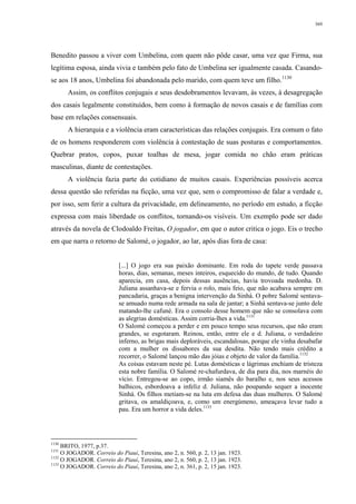 369
Benedito passou a viver com Umbelina, com quem não pôde casar, uma vez que Firma, sua
legítima esposa, ainda vivia e também pelo fato de Umbelina ser igualmente casada. Casando-
se aos 18 anos, Umbelina foi abandonada pelo marido, com quem teve um filho.1130
Assim, os conflitos conjugais e seus desdobramentos levavam, às vezes, à desagregação
dos casais legalmente constituídos, bem como à formação de novos casais e de famílias com
base em relações consensuais.
A hierarquia e a violência eram características das relações conjugais. Era comum o fato
de os homens responderem com violência à contestação de suas posturas e comportamentos.
Quebrar pratos, copos, puxar toalhas de mesa, jogar comida no chão eram práticas
masculinas, diante de contestações.
A violência fazia parte do cotidiano de muitos casais. Experiências possíveis acerca
dessa questão são referidas na ficção, uma vez que, sem o compromisso de falar a verdade e,
por isso, sem ferir a cultura da privacidade, em delineamento, no período em estudo, a ficção
expressa com mais liberdade os conflitos, tornando-os visíveis. Um exemplo pode ser dado
através da novela de Clodoaldo Freitas, O jogador, em que o autor critica o jogo. Eis o trecho
em que narra o retorno de Salomé, o jogador, ao lar, após dias fora de casa:
[...] O jogo era sua paixão dominante. Em roda do tapete verde passava
horas, dias, semanas, meses inteiros, esquecido do mundo, de tudo. Quando
aparecia, em casa, depois dessas ausências, havia trovoada medonha. D.
Juliana assanhava-se e fervia o rolo, mais feio, que não acabava sempre em
pancadaria, graças a benigna intervenção da Sinhá. O pobre Salomé sentava-
se amuado numa rede armada na sala de jantar; a Sinhá sentava-se junto dele
matando-lhe cafuné. Era o consolo desse homem que não se consolava com
as alegrias domésticas. Assim corria-lhes a vida.1131
O Salomé começou a perder e em pouco tempo seus recursos, que não eram
grandes, se esgotaram. Reinou, então, entre ele e d. Juliana, o verdadeiro
inferno, as brigas mais deploráveis, escandalosas, porque ele vinha desabafar
com a mulher os dissabores da sua desdita. Não tendo mais crédito a
recorrer, o Salomé lançou mão das jóias e objeto de valor da família.1132
As coisas estavam neste pé. Lutas domésticas e lágrimas enchiam de tristeza
esta nobre família. O Salomé re-chafurdava, de dia para dia, nos marnéis do
vício. Entregou-se ao copo, irmão siamês do baralho e, nos seus acessos
balhicos, esbordoava a infeliz d. Juliana, não poupando sequer a inocente
Sinhá. Os filhos metiam-se na luta em defesa das duas mulheres. O Salomé
gritava, os amaldiçoava, e, como um energúmeno, ameaçava levar tudo a
pau. Era um horror a vida deles.1133
1130
BRITO, 1977, p.37.
1131
O JOGADOR. Correio do Piauí, Teresina, ano 2, n. 560, p. 2, 13 jan. 1923.
1132
O JOGADOR. Correio do Piauí, Teresina, ano 2, n. 560, p. 2, 13 jan. 1923.
1133
O JOGADOR. Correio do Piauí, Teresina, ano 2, n. 361, p. 2, 15 jan. 1923.
 