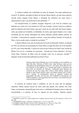 370
A violência também tem visibilidade em ações de desquite. Em artigo publicado por
Leonel P. B. Martins, advogado de Maria do Socorro Moura Daniel, em ação dessa natureza
movida contra Augusto César Daniel, o advogado faz referência aos maus tratos e
espancamentos a que a sua cliente havia sido submetida.1134
Em situações-limite, os conflitos conjugais chegavam a um nível de violência cujo
desfecho era a morte. Em 3 de setembro de 1925, por exemplo, o jornal A Imprensa, publicou
apelo de Anderson de Castro Soares, para que a morte de sua irmã Lídia não ficasse impune.
Lídia, que residia em Curralinho, no Maranhão, foi morta, após ingerir láudano e ter o corpo
incendiado por seu marido, Bernardino dos Santos Marinho, tabelião público interino, de
Curralinho. Lídia pertencia, segundo o cronista, “a uma das melhores famílias” do Estado do
Piauí, e havia casado contra a vontade de sua família.1135
A doutora Márcia Cruz, que foi professora da Escola de Educando Artífices, na década
de 1910, em Teresina, foi assassinada em Timon (MA), no lugar São João, em 22 de setembro
de 1951, por Círiaca Barradas. A autora do crime acusou Francisco de Melo Lima, marido de
Márcia Cruz de ser o mandante do assassinato. Acusado por Círiaca Barradas e Severino
Vieira Sales, Francisco de Melo Lima foi incluído como réu no processo criminal.1136
Segundo versão do homicídio publicada no jornal O Piauí,
Declarou então Ciríaca Barradas que a 22 de setembro em sua residência, no
lugar São João, Francisco de Melo Lima, vulgo Marrocos, disse que em
conseqüência de desinteligência entre ele e sua esposa, Dona Márcia Cruz,
esta ameaçou no dia seguinte vir a Teresina para rasgar o testamento que
havia feito em benefício de Marrocos. Lembrando então Marrocos da
existência de uma rixa antiga entre Ciríaca e Dona Márcia, mandou que
quando as duas fossem prestar contas, caso Márcia tratasse mal a Ciríaca,
esta a matasse. As compensações seriam as seguintes: usufruto da
propriedade ‘São João’, por três anos, Cr$ 15.000,00 em mercadorias, Cr$
5.000 em dinheiro e mais a promessa de livrar Ciríaca e seu marido Severino
Vieira de Sales da cadeia.1137
O exercício da violência física e simbólica, no seio do casal, não era apanágio
masculino. Muitas esposas usavam de vários ardis para agredir seus maridos, tais como
brigas, recriminações, desqualificação, bem como a visibilidade da distância entre os ideais de
masculinidade e as práticas, de fato, ou supostas de seus maridos. Algumas esposas
1134
MARTINS, Leonel P. B. A juíza mandou ouvir o capitão. Jornal do Piauí, ano VII, Teresina, n. 616, p. 6, 20
jul. 1958.
1135
UM MARIDO monstro. A Imprensa, Teresina, ano 1, n. 8, p. 4, 3 set. 1925.
1136
O CRIME no lugar São João. Jornal do Piauí, Teresina, ano 3, n. 348, p. 12, 10 jul. 1955.
1137
O CRIME de Timon. O Piauí, Teresina, ano LXII, n. 764, p.3, 2 mar. 1952.
 