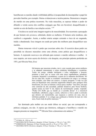 371
humilhavam os maridos dando visibilidade pública à incapacidade de desempenhar o papel de
provedor familiar, por exemplo. Outras evidenciavam a incúria paterna. Demonizar a imagem
do marido era uma prática recorrente. Na visão masculina, as esposas tinham o poder de
difundir a versão acerca dos conflitos conjugais que lhes era favorável, desqualificando o
marido no seio da família e nas relações sociais. 1138
Circulava no social uma imagem negativa de masculinidade. Era recorrente a percepção
de que homem não prestava, sobretudo, dentre as mulheres. O homem seria insidioso, não
confiável e enganador. Assim, a mulher estaria sempre correndo o risco de ser enganada,
traída e abandonada. Essa imagem era usada por parte das mulheres para desqualificar seus
maridos.
Outras tornavam visível o poder que exerciam sobre eles. O exercício desse poder era
percebido no discurso masculino como uma afronta, como prática que desqualificava o
homem. A expressão manicaca era utilizada para nomear o marido submisso à mulher. A
esse respeito, em texto acerca do divórcio e do desquite, em princípio palestra proferida em
1951, por Oliveira Neto, lê-se
Há homens que nasceram errados, isto é, com vocação para serem mulheres
e se adaptam mansamente a certas condições humilhantes e vexatórias.
Tenho um amigo, cidadão inteligente e culto, trabalhador e honesto,
prudente e bom, que se casou com uma moça espalhafatosa, gritadeira,
ciumenta, briguenta e escandalosa, a quem ele se submeteu docilmente. No
fim de cada mês, recebe os avultados vencimentos do cargo e os entrega,
bem contados, sem faltar um centavo, à esposa arrogante. E toda vez que
entra na Repartição uma comissão angariando dinheiro para qualquer festa
beneficente, ele corre ao telefone e discar para a mulher: ‘meu bem, está aqui
uma comissão da alta sociedade, pedindo donativos para Nossa Senhora,
quanto assino na lista? E ela, depois de recriminações azedas, responde:
‘Ponha Cr$ 20,00, que eu mando já o Luizinho deixar’. E o miserável
humilhado, cabisbaixo, pega a caneta, subscreve a lista e pede à comissão
que demore um momentinho, que esqueceu a carteira em casa, mas já
telefonou pedindo. E os colegas que conhecem a história há mais de vinte
anos, ficam rindo do pobre manicaca.1139
Ser dominado pela mulher era um medo difuso no social, que ora correspondia a
práticas conjugais, ora não. A esposa que dominava, subjugava e humilhava o marido era
imagem presente no imaginário.1140
Oliveira Neto a denominava de satânica.1141
1138
CUNHA, H., 1924, p. 40.
1139
OLIVEIRA NETO. Divórcio e desquite. O Piauí, Teresina, n. 730, p. 6, 7 out. 1951.
1140
ESMERALDA. Manicaca. O Piauí, Teresina, ano LX, n. 39, p. 4, 17 fev. 1927.
1141
OLIVEIRA NETO. Divórcio e desquite. O Piauí, Teresina, n. 730, p. 6, 7 out. 1951.
 