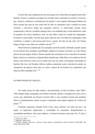 373
Um dos fatos que compensavam um mau esposo era a observância do papel de provedor
familiar. Exercer a contento esse papel era um dado muito valorizado no contexto. Exercício,
que, inclusive, justificava o autoritarismo do marido. A esse respeito, Henriqueta Pinheiro da
Silva acentua que uma de suas irmãs não foi feliz no casamento, pois o marido era muito
ciumento e provocava brigas por pequenos motivos. A entrevistada acentua como
compensação o fato de o cunhado entregar todo o seu ordenado para a irmã administrar, além
de poupá-la do serviço doméstico, uma vez que tinha à época de casada três empregadas.
Conforme a entrevistada, “ela não fazia quase nada em casa. Ela tinha três empregadas, tinha
cozinheira, a copeira e uma pessoa para lavar e passar. Ele não era tão ruim, né? Porque
brigava, brigava, mas tinha esse cuidado com ela”.1147
Outra forma de compensação era a projeção social da casada, sobretudo, quando esposa
de um homem bem sucedido, possibilidade captada no romance Pacamão, de Assis Brasil,
através da personagem Zuleica. Mesmo quando não concordava com as decisões do marido,
Bento, Zuleica se conformava. Quando Bento decidiu que o filho Darcy iria estudar no Rio de
Janeiro, uma forma de exílio, por ter tirado nota zero em todas as disciplinas ministradas no
Instituto São Luís, em Parnaíba, Zuleica, embora contrariada, aceita a decisão do marido, na
“perspectiva de aparecer mais uma vez como a esposa de um homem rico, importante, que
tinha um filho estudando fora”.1148
4.6 SOB O SIGNO DA AMEAÇA
Em estudo acerca do saber médico e da prostituição, no Rio de Janeiro, entre 1840 e
1890, Magali Engel, dialogando com Michel Foucault, aborda a emergência de uma ciência
sexual, que, elaborando um discurso racional sobre o sexo, produziu normas que incidiram
sobre os comportamentos, dentre as quais o casamento como espaço legítimo de vivência do
prazer.1149
Conforme argumenta Jurandir Freire Costa, nesse contexto, em nome da raça e da
nação, os higienistas legitimaram a sexualidade no casamento, desqualificando as
sexualidades periféricas. Para esses médicos, os homens deveriam casar entre 24 e 25 anos e
1147
SILVA, H., 2007.
1148
BRASIL, 2008, p.350.
1149
ENGEL, Magali. Meretrizes e doutores: saber médico e prostituição no Rio de Janeiro (1840-1890). São
Paulo: Brasiliense, 2004.
 