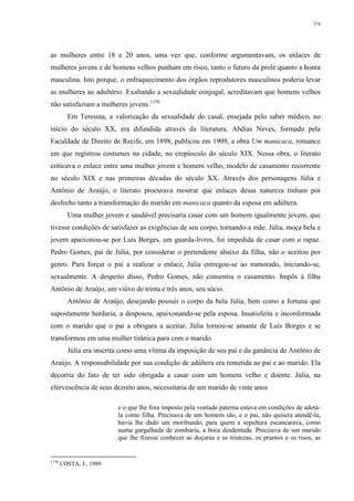 374
as mulheres entre 18 e 20 anos, uma vez que, conforme argumentavam, os enlaces de
mulheres jovens e de homens velhos punham em risco, tanto o futuro da prole quanto a honra
masculina. Isto porque, o enfraquecimento dos órgãos reprodutores masculinos poderia levar
as mulheres ao adultério. Exaltando a sexualidade conjugal, acreditavam que homens velhos
não satisfaziam a mulheres jovens.1150
Em Teresina, a valorização da sexualidade do casal, ensejada pelo saber médico, no
início do século XX, era difundida através da literatura. Abdias Neves, formado pela
Faculdade de Direito de Recife, em 1898, publicou em 1909, a obra Um manicaca, romance
em que registrou costumes na cidade, no crepúsculo do século XIX. Nessa obra, o literato
criticava o enlace entre uma mulher jovem e homem velho, modelo de casamento recorrente
no século XIX e nas primeiras décadas do século XX. Através dos personagens Júlia e
Antônio de Araújo, o literato procurava mostrar que enlaces dessa natureza tinham por
desfecho tanto a transformação do marido em manicaca quanto da esposa em adúltera.
Uma mulher jovem e saudável precisaria casar com um homem igualmente jovem, que
tivesse condições de satisfazer as exigências de seu corpo, tornando-a mãe. Júlia, moça bela e
jovem apaixonou-se por Luís Borges, um guarda-livros, foi impedida de casar com o rapaz.
Pedro Gomes, pai de Júlia, por considerar o pretendente abaixo da filha, não o aceitou por
genro. Para forçar o pai a realizar o enlace, Júlia entregou-se ao namorado, iniciando-se,
sexualmente. A despeito disso, Pedro Gomes, não consentiu o casamento. Impôs à filha
Antônio de Araújo, um viúvo de trinta e três anos, seu sócio.
Antônio de Araújo, desejando possuir o corpo da bela Júlia, bem como a fortuna que
supostamente herdaria, a desposou, apaixonando-se pela esposa. Insatisfeita e inconformada
com o marido que o pai a obrigara a aceitar, Júlia tornou-se amante de Luís Borges e se
transformou em uma mulher tirânica para com o marido.
Júlia era inscrita como uma vítima da imposição de seu pai e da ganância de Antônio de
Araújo. A responsabilidade por sua condição de adúltera era remetida ao pai e ao marido. Ela
decorria do fato de ter sido obrigada a casar com um homem velho e doente. Júlia, na
efervescência de seus dezoito anos, necessitaria de um marido de vinte anos
e o que lhe fora imposto pela vontade paterna estava em condições de adotá-
la como filha. Precisava de um homem são, e o pai, não quisera atendê-la,
havia lhe dado um moribundo, para quem a sepultura escancarava, como
numa gargalhada de zombaria, a boca desdentada. Precisava de um marido
que lhe fizesse conhecer as doçuras e as tristezas, os prantos e os risos, as
1150
COSTA, J., 1989.
 