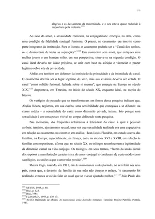 375
alegrias e as desventuras da maternidade, e o seu estava quase reduzido à
impotência pela moléstia.1151
Ao lado do amor, a sexualidade realizada, na conjugalidade, emergia, na obra, como
uma condição de fidelidade conjugal feminina. O prazer, no casamento, era inscrito como
parte integrante da instituição. Para o literato, o casamento poderia ser a “Canaã dos sonhos,
ou o desmoronar de todas as aspirações”.1152
Um casamento sem amor, que enlaçava uma
mulher jovem e um homem velho, em sua perspectiva, situava-se na segunda condição. O
casal ideal deveria ter idade próxima, se unir com base na afeição e vivenciar o prazer
legítimo sob o véu da privacidade.
Abdias era também um defensor da instituição da privacidade e da intimidade do casal.
O casamento deveria ser o lugar legítimo do sexo, mas sua vivência deveria ser velada. O
casal “como solidão fusional, fechada sobre si mesma”, que emergiu na Europa no século
XIX,1153
despontava, em Teresina, no início do século XX, enquanto ideal, na escrita do
literato.
Os vestígios do passado que se transformaram em fontes dessa pesquisa indicam que,
Abdias Neves, registrou, em sua escrita, uma sensibilidade que começava a se difundir, na
classe média – a sexualidade do casal como dimensão privada, íntima. Isto porque essa
sexualidade é um tema pouco visível no corpus delineado nesta pesquisa.
Nas memórias, são frequentes referências à felicidade do casal, à qual é possível
atribuir, também, ajustamento sexual, uma vez que sexualidade realizada era uma expectativa
em relação ao casamento, no contexto em análise. Jean-Louis Flandrin, em estudo acerca das
famílias, na Europa, especialmente, na França, entre os séculos XVI e XVIII, em relação às
famílias contemporâneas, afirma que, no século XX, os teólogos reconheceram a legitimidade
da dimensão carnal na vida conjugal. Os teólogos, em seus termos, “fazem da união carnal
dos esposos a manifestação característica do amor conjugal e condenam de certo modo como
sacrilégios, as uniões a que o amor não preside”.1154
Moura Rego, nascido, em 1911, em As mamoranas estão florindo, ao se referir aos seus
pais, conta que, a despeito da família de sua mãe não desejar o enlace, “o casamento foi
realizado, e nunca se ouviu falar de casal que se tivesse ajustado melhor.” 1155
João Paulo dos
1151
NEVES, 1985, p. 80.
1152
Ibid., p. 123.
1153
Ibid., 1985.
1154
FLANDRIN, 1995, p. 170-171.
1155
REGO, Raimundo de Moura. As mamoranas estão florindo: romance. Teresina: Projeto Petrônio Portela,
1985.
 
