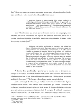 376
Reis Velloso, por sua vez, ao rememorar seus pais, acentua que o pai era apaixonado pela mãe
e era considerado o único marido fiel na cidade de Buriti dos Lopes:
[...] papai tinha fama de ser o único marido fiel à mulher, em Buriti. A
verdade é que papai era apaixonado por mamãe. Meu pai foi apaixonado por
minha mãe a vida inteira, mesmo depois que ela faleceu, em 1948, aos 38
anos. Eu tinha 17 anos. Meu pai nasceu em 1900, minha mãe exatamente 10
anos depois, em 1910. Ele morreu com 94 anos, ainda estava bem aos 92,
mas nunca mais se casou.1156
Yara Vilarinho relata que rapazes que se tornaram maridos, em sua geração, eram
educados para iniciar sexualmente suas esposas. Na leitura da entrevistada, havia zelo e
cuidado quando das primeiras experiências sexuais das virgens/esposas de modo a não
comprometer a vida conjugal.1157
[...] geralmente, os homens procuravam ser educados. Pelo menos nós
éramos 360 e tantas internas, aí depois que saíamos do internato era que nos
correspondíamos, nos encontrávamos, conversávamos, e de todas que se
casaram, eu não soube de nenhuma que foi decepcionante, não. Porque os
homens também eram bem mais educados, eles faziam questão de tratar a
gente com mais delicadeza. Sabiam que não entendíamos de nada. Então,
por isso, era uma coisa muito lenta, não faziam uma coisa brusca no primeiro
dia. A mulher não era deflorada no primeiro dia, nunca! Até porque os
homens não eram assim tão mal educados, não era só estuprando. Não
existia nem isso! Não existiam essas coisas... Só que o homem era limitado,
se comportava bem, principalmente, recém-casado, porque ela não fazia
nada, porque não sabia de nada. Era normal, não existiam essas coisas do
homem ser tão violento, não.1158
A despeito dessa possibilidade, é possível que a maneira como se delineavam os
códigos de sexualidade, no contexto, tenham criado, dentre parte dos casais, dificuldades de
relacionamento sexual. A esse respeito é importante destacar que a forma como se processava
a educação dos sentidos1159
dos homens e das mulheres casadas era muito distinta.
Dada a feminização do catolicismo, as mulheres recebiam maior influência dos dogmas
católicos que os homens. Nesse sentido, parte das mulheres que viveram a juventude no
período em estudo foi alvo da noção de sexo como pecado. Se algumas não incorporaram essa
perspectiva, certamente outras, sim. Ademais, diante de um regime de natalidade marcado por
altas taxas de nascimento e de morte materna, havia também a associação entre sexo e morte.
1156
D’ARAUJO, Maria celina; CASTRO, Celso (Org.). Tempos modernos: João Paulo dos Reis Velloso,
memórias do desenvolvimento. Rio de Janeiro: Editora FVG, 2004. p.12-13.
1157
OLIVEIRA, 2007.
1158
OLIVEIRA, 2007.
1159
GAY, 1989-1990.
 
