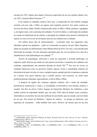 379
nascido em 1918. Alguns anos depois, Francisca engravidou de um novo patrão, dando a luz,
em 1922, à menina Maria Francisca.1166
Com relação às cunhadas, pode-se dizer que, a composição de uma família conjugal
somente com pai, mãe e filhos era apenas uma trajetória possível. Era muito comum no
universo da classe média, família composta pelo casal, os filhos e filhas, parentes e agregados
e, em alguns casos, com a presença de cunhadas. O convívio diário, a valorização da condição
de casada em detrimento da de solteira, a percepção da cunhada como possível substituta da
esposa, às vezes, levava ao envolvimento amoroso da cunhada com o cunhado.
Um indício desse tipo de relacionamento – vivenciado tanto nos segmentos mais
abastados quanto nos populares – pode ser encontrado no parecer do juiz Sátiro Nogueira,
diante da acusação de defloramento contra Manoel Rosa da Silva. No caso, o juiz decidiu pela
absolvição do acusado. Um dos elementos apontados pelo réu, em sua defesa, foi o fato de a
ofendida haver sido deflorada por um cunhado.1167
Através de genealogias, entrevistas e notas de casamento e noivado publicadas, na
imprensa, pude observar que ainda era uma prática recorrente o casamento de cunhados com
cunhadas, especialmente, nas primeiras décadas do século XX.1168
Em caso de viuvez, as
cunhadas figuravam como as prováveis futuras esposas. Como a mortalidade materna em
decorrência de parto era alta, às vezes, a própria esposa, quando grávida, já apontava a parenta
ou a pessoa com quem esperava que o marido casasse, caso morresse. As irmãs eram
preferencialmente indicadas, especialmente, se havia filhos e filhas.
A despeito da rigidez dos costumes, algumas solteiras, sob o manto da castidade,
permitiam-se experienciar o corpo e a sexualidade, envolvendo-se com homens solteiros e
casados. Em Rua da glória, Carlos Augusto de Figueiredo Monteiro faz referência a uma
mulher solteira de importante família, que, nos anos 1930, além de manter casos eventuais,
intermediava os encontros de uma das mulheres de sua família, que era casada, com um irmão
de seu pai. Nos termos de Monteiro: “Apesar de solteira – ou porque já solteirona, sem
esperança de casamento – tinha também seus casos. Dizia-se até mesmo que era um dos
1166
MONTEIRO, Maria Francisca Monteiro de Souza. Reminiscências de uma vida aos 85 anos. Teresina:
Gráfica do Povo, 2007. p. 10.
1167
NOGUEIRA, Sátiro. Juízo de Direito da 1ª vara: crime de defloramento. Diário Oficial, Teresina, ano 10, n.
224, p. 3,4,6, 5 out. 1940.
1168
FERREIRA, 1990, v. 4; FERREIRA, 1992, v. 2; FERREIRA, 1993, v. 2, t. I; FERREIRA, 1992, v. 2, t. II;
FERREIRA, 2008, v. 5.
 