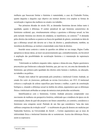 38
mulheres que buscavam limitar o feminino à maternidade, o caso de Clodoaldo Freitas,
quanto daquelas e daqueles cujo objetivo era instituir direitos e/ou ampliar as formas de
socialização e ingresso das mulheres no estudo e no trabalho.
Nas primeiras décadas do século XX, as demandas feministas davam ênfase tanto à
igualdade, quanto à diferença. O caráter paradoxal do agir feminista característico do
feminismo ocidental, que, simultaneamente reforça e questiona a diferença sexual, na luta
pela inclusão feminina nos direitos de cidadania, se manifestava, no contexto.76
A demanda
pelos direitos das mulheres se pautava na busca da igualdade de gênero, sustentada na ideia de
que a diferença sexual não deveria ser a base de direitos e, paradoxalmente, também, na
insistência da diferença, ao instituir a maternidade como fonte de direitos.
Inserido nesse contexto e atento às questões em debate no seu tempo, Higino Cunha
apropriou-se dessas ideias, ao tecer seu posicionamento que, contraditoriamente, era favorável
à ampliação das possibilidades de socialização feminina e à manutenção da supremacia
masculina.
Valorizando as mulheres enquanto mães, esposas e donas-de-casa, Higino questionava
preconceitos que limitavam a educação feminina, que, por sua vez, era uma das demandas do
feminismo, que primava pela igualdade dos direitos entre homens e mulheres, na educação,
no trabalho e na política.
Posição mais radical foi apresentada pelo jornalista e intelectual Corinto Andrade, no
estudo Em redor do feminismo, publicado na revista Litericultura, em 1913. O intelectual
criticava a explicação de esferas específicas para homem e mulher, a partir da constituição
biológica e, situando a diferença sexual no âmbito da cultura, argumentava que as diferenças
físicas e intelectuais atribuídas ao campo da natureza eram produzidas socialmente.
Identificando-se com o feminismo, Corinto Andrade procurou compreender esse
movimento de mulheres em perspectiva histórica, enfatizado que a tendência da época era de
emancipação, diante da qual não projetava um futuro catastrófico, ao contrário, considerava o
feminismo uma conquista social. Partindo de um fato que considerava “uma das mais
sublimes conquistas da evolução social” – o recebimento do grau de doutora em medicina por
Nadeschda Suslowa, na Universidade de Zurich –, Corinto argumentava que as teses de
inferioridade física e intelectual feminina não se sustentavam. Acerca das diferenças físicas,
assim se expressava:
76
SCOTT, 2002.
 