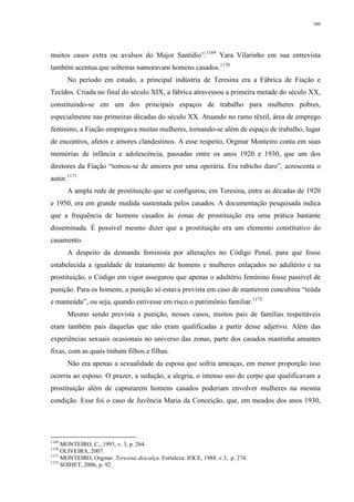 380
muitos casos extra ou avulsos do Major Santídio”.1169
Yara Vilarinho em sua entrevista
também acentua que solteiras namoravam homens casados.1170
No período em estudo, a principal indústria de Teresina era a Fábrica de Fiação e
Tecidos. Criada no final do século XIX, a fábrica atravessou a primeira metade do século XX,
constituindo-se em um dos principais espaços de trabalho para mulheres pobres,
especialmente nas primeiras décadas do século XX. Atuando no ramo têxtil, área de emprego
feminino, a Fiação empregava muitas mulheres, tornando-se além de espaço de trabalho, lugar
de encontros, afetos e amores clandestinos. A esse respeito, Orgmar Monteiro conta em suas
memórias de infância e adolescência, passadas entre os anos 1920 e 1930, que um dos
diretores da Fiação “tomou-se de amores por uma operária. Era rabicho duro”, acrescenta o
autor.1171
A ampla rede de prostituição que se configurou, em Teresina, entre as décadas de 1920
e 1950, era em grande medida sustentada pelos casados. A documentação pesquisada indica
que a frequência de homens casados às zonas de prostituição era uma prática bastante
disseminada. É possível mesmo dizer que a prostituição era um elemento constitutivo do
casamento.
A despeito da demanda feminista por alterações no Código Penal, para que fosse
estabelecida a igualdade de tratamento de homens e mulheres enlaçados no adultério e na
prostituição, o Código em vigor assegurou que apenas o adultério feminino fosse passível de
punição. Para os homens, a punição só estava prevista em caso de manterem concubina “teúda
e manteúda”, ou seja, quando estivesse em risco o patrimônio familiar.1172
Mesmo sendo prevista a punição, nesses casos, muitos pais de famílias respeitáveis
eram também pais daquelas que não eram qualificadas a partir desse adjetivo. Além das
experiências sexuais ocasionais no universo das zonas, parte dos casados mantinha amantes
fixas, com as quais tinham filhos e filhas.
Não era apenas a sexualidade da esposa que sofria ameaças, em menor proporção isso
ocorria ao esposo. O prazer, a sedução, a alegria, o intenso uso do corpo que qualificavam a
prostituição além de capturarem homens casados poderiam envolver mulheres na mesma
condição. Esse foi o caso de Juvência Maria da Conceição, que, em meados dos anos 1930,
1169
MONTEIRO, C., 1993, v. 3, p. 264.
1170
OLIVEIRA, 2007.
1171
MONTEIRO, Orgmar. Teresina descalça. Fortaleza: IOCE, 1988. v.3, p. 274.
1172
SOIHET, 2006, p. 92.
 