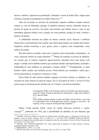 381
deixou o marido e ingressou na prostituição. Adotando o nome de Judite Silva, migrou para
Fortaleza, tornando-se proprietária do cabaré Oitão preto.1173
Além de enveredar no universo da prostituição, algumas mulheres casadas ousaram
romper os votos de fidelidade conjugal. O adultério feminino ocorria, sobretudo, dentre as
pessoas do grupo de convívio. Em geral, eram homens que tinham acesso a casa ou que
mantinham algumas relações com a casada, tais como parentes, amigos do casal, vizinhos e
médicos da família.
A infidelidade feminina era objeto de intenso controle social. Homens e mulheres
observavam os procedimentos das casadas, uma maior aproximação, um contato mais íntimo,
freqüência assídua masculina a casa, gestos, jeitos e trejeitos eram interpretados como
indícios de traição.
Para dar ciência ao marido, casos reais e supostos eram murmurados, comentados e, às
vezes, expressos através de cartas anônimas.1174
Diante de suspeitas ou provas de adultério,
era comum que os homens reagissem agressivamente, buscando lavar suas honras com
sangue. Contudo, havia também maridos que assumiam atitude contemporizadora, aceitando a
infidelidade de suas mulheres ou ignorando a traição sofrida.1175
Principalmente, se eram
homens velhos casados com mulheres jovens. Possivelmente, por considerar e sentir que a
jovem potencializava, revigorava e remoçava o velho.
Nessa idade da vida, homens também reagiram, de forma violenta, ao adultério e às
incursões de outro homem na seara do esposo. Em 21 de janeiro de 1954, o Jornal do Piauí
noticiou que no dia dezessete do referido mês, às 15 horas, à rua Sete de Setembro,
O sexagenário Pedro José de Sousa matou com facadas, que atravessaram o
corpo da vítima, Francisco Bernardo do Nascimento, vulgo Chico Padeiro,
de 21 anos de idade.
[...]
Chico Padeiro dirigiu gracejos à esposa de Pedro José de Sousa, e este, não
se conformando com as desculpas que recebeu, arrancou a sua faca e, de
surpresa, varou o corpo da vítima pelo lado esquerdo.1176
Higino Cunha permite inferir, través do estudo Educação feminina e regime
conjugal1177
, publicado em 1924, que a possibilidade de adultério era um fantasma que
1173
SOARES, Wilson da Silveira. Francisco de Araújo Fortes reivindica para si a herança de uma das suas
amantes. Jornal do Piauí, Teresina, ano 6, n. 506, p. 5 e 7, 26 maio 1957; SOARES, Wilson da Silveira.
Francisco de Araújo Fortes reivindica para si a herança de uma das suas amantes. Jornal do Piauí, Teresina, ano
6, n. 510, p. 7 e 9, 9 jun. 1957.
1174
NEVES, 1985; CASTELO BRANCO, Lili. Vida romanceada de Simplício de Sousa Mendes. Teresina:
Academia Piauiense de Letras, 1987.
1175
MONTEIRO, C.,1993, v. 4, p. 256.
1176
MATOU por ciúme. Jornal do Piauí, Teresina, ano 3, p. 231, p. 1, 21 jan. 1954.
 