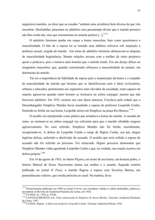 382
angustiava maridos, ao dizer que as casadas “sonham uma existência bem diversa da que vão
encontrar. Desiludidas, procuram no adultério esse passatempo divino que o marido prosaico
não lhes soube dar, mas que encontraram no amante poético [...].1178
O adultério feminino punha em xeque a honra masculina, bem como questionava a
masculinidade. O fato de a esposa ter se tornado uma adúltera colocava sob suspeição a
potência sexual, exigida do marido. Em torno do adultério feminino delineavam-se disputas
de masculinidade hegemônica. Manter relações sexuais com a mulher do outro projetava
quem o praticava, pois o tornava mais homem que o marido traído. Era um desejo difuso no
imaginário masculino, que, quando concretizado reforçava a masculinidade do amante, em
detrimento do marido.
Tal era a importância da fidelidade da esposa para a manutenção da honra e o respaldo
da masculinidade do marido que homens que se identificavam com o ideal civilizatório,
urbanos e educados, pertencentes aos segmentos mais elevados da sociedade, eram capazes de
reações agressivas quando outro homem se insinuava na esfera conjugal, mesmo que não
houvesse adultério. Em 1933, ocorreu um caso dessa natureza. Circulava pela cidade que o
Desembargador Simplício Mendes havia assediado a esposa do professor Leopoldo Cunha.
Sentindo-se ferido em sua honra, Leopoldo atirou em Simplício na praça Rio Branco.1179
O assédio era interpretado como prática que arranhava a honra do marido. A ousadia do
outro, ao insinuar-se na esfera conjugal era suficiente para que o marido ofendido reagisse
agressivamente. No caso referido, Simplício Mendes não foi ferido, mortalmente,
recuperando-se. A defesa de Leopoldo Cunha a cargo de Higino Cunha, seu pai, alegou
legítima defesa, auferindo a absolvição do acusado. O assédio que teria sofrido a esposa do
acusado não foi referido no processo. Foi silenciado. Higino procurou demonstrar que
Simplício Mendes vinha agredindo Leopoldo Cunha e que, na verdade, sua reação ocorreu em
defesa própria.1180
Em 14 de agosto de 1951, no bairro Piçarra, em nome de sua honra, um homem pobre, o
leiteiro Manoel de Sousa Nascimento matou sua mulher e o amante. Segundo matéria
publicada no jornal O Piauí, o marido flagrou a esposa com Severino Batista, um
pernambucano solteiro, que residia próximo ao casal. Na matéria, lê-se:
1177
Primeiramente publicado em 1899 no jornal O Norte, por considerar válidas as idéias defendidas, publica-o,
novamente na Revista da Academia Piauiense de Letras, em 1924.
1178
CUNHA, H., 1924, p. 39-40.
1179
CASTELO BRANCO, Lili. Vida romanceada de Simplício de Sousa Mendes. Teresina: Academia Piauiense
de Letras, 1987.
1180
CUNHA, Higino. A defesa do professor Leopoldo Cunha. Teresina: Imprensa Oficial, 1934.
 