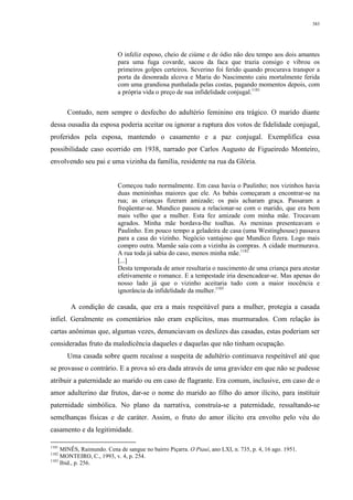 383
O infeliz esposo, cheio de ciúme e de ódio não deu tempo aos dois amantes
para uma fuga covarde, sacou da faca que trazia consigo e vibrou os
primeiros golpes certeiros. Severino foi ferido quando procurava transpor a
porta da desonrada alcova e Maria do Nascimento caiu mortalmente ferida
com uma grandiosa punhalada pelas costas, pagando momentos depois, com
a própria vida o preço de sua infidelidade conjugal.1181
Contudo, nem sempre o desfecho do adultério feminino era trágico. O marido diante
dessa ousadia da esposa poderia aceitar ou ignorar a ruptura dos votos de fidelidade conjugal,
proferidos pela esposa, mantendo o casamento e a paz conjugal. Exemplifica essa
possibilidade caso ocorrido em 1938, narrado por Carlos Augusto de Figueiredo Monteiro,
envolvendo seu pai e uma vizinha da família, residente na rua da Glória.
Começou tudo normalmente. Em casa havia o Paulinho; nos vizinhos havia
duas menininhas maiores que ele. As babás começaram a encontrar-se na
rua; as crianças fizeram amizade; os pais acharam graça. Passaram a
freqüentar-se. Mundico passou a relacionar-se com o marido, que era bem
mais velho que a mulher. Esta fez amizade com minha mãe. Trocavam
agrados. Minha mãe bordava-lhe toalhas. As meninas presenteavam o
Paulinho. Em pouco tempo a geladeira de casa (uma Westinghouse) passava
para a casa do vizinho. Negócio vantajoso que Mundico fizera. Logo mais
compro outra. Mamãe saía com a vizinha às compras. A cidade murmurava.
A rua toda já sabia do caso, menos minha mãe.1182
[...]
Desta temporada de amor resultaria o nascimento de uma criança para atestar
efetivamente o romance. E a tempestade iria desencadear-se. Mas apenas do
nosso lado já que o vizinho aceitaria tudo com a maior inocência e
ignorância da infidelidade da mulher.1183
A condição de casada, que era a mais respeitável para a mulher, protegia a casada
infiel. Geralmente os comentários não eram explícitos, mas murmurados. Com relação às
cartas anônimas que, algumas vezes, denunciavam os deslizes das casadas, estas poderiam ser
consideradas fruto da maledicência daqueles e daquelas que não tinham ocupação.
Uma casada sobre quem recaísse a suspeita de adultério continuava respeitável até que
se provasse o contrário. E a prova só era dada através de uma gravidez em que não se pudesse
atribuir a paternidade ao marido ou em caso de flagrante. Era comum, inclusive, em caso de o
amor adulterino dar frutos, dar-se o nome do marido ao filho do amor ilícito, para instituir
paternidade simbólica. No plano da narrativa, construía-se a paternidade, ressaltando-se
semelhanças físicas e de caráter. Assim, o fruto do amor ilícito era envolto pelo véu do
casamento e da legitimidade.
1181
MINÊS, Raimundo. Cena de sangue no bairro Piçarra. O Piauí, ano LXI, n. 735, p. 4, 16 ago. 1951.
1182
MONTEIRO, C., 1993, v. 4, p. 254.
1183
Ibid., p. 256.
 