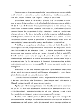 384
Quando pertencente à classe alta, a casada infiel era protegida também por sua condição
social, atribuindo-se a acusação de adultério à maledicência e à ousadia dos caluniadores.
Com efeito, a casada adúltera às vezes não perdia a condição de grande dama.
No âmbito das disputas, as representações femininas ideais e desviantes eram usadas,
uma vez que, se dentre as mulheres, havia solidariedade, havia do mesmo modo rivalidades,
relações de poder e de dominação. Ao casar, a mulher ingressava em outra família, às vezes,
com costumes diferentes dos seus. Embora em todo o contexto a juventude fosse valorizada
enquanto idade da vida, em detrimento da velhice, as mulheres mais velhas exerciam poder
sobre as mais novas. No âmbito da família, as relações sogra/nora, cunhadas/cunhadas,
cunhadas/parentas poderiam ser de amizade, de solidariedade e de conflitos. E nesses
conflitos entre mulheres, algumas se apropriavam da representação de mulher direita, ao
mesmo tempo em que negavam àquelas que eram seus desafetos, a mesma condição.
A fidelidade da nora poderia ser colocada em suspeição pela família do marido. No
início do período analisado, isso poderia acontecer em decorrência dos choques entre práticas
tradicionais e modernas. Nas décadas de 1920 e 1930, algumas mulheres casadas tiveram
como sogra e sogro homens e mulheres que viveram a juventude no final do século XIX,
formados conforme outro padrão de relações de gênero. O período em estudo era
caracterizado por transformações na vida das mulheres de classe média e alta em relação a
gerações anteriores. Em face da integração de Teresina à dinâmica capitalista, a cidade
modernizou-se, como também se alteraram padrões de consumo e a relação feminina com a
esfera pública.
A casada que saía com muita frequência, a casada que expressava alegria, a casada bela
e jovem poderia ser objeto de suspeita de adultério apenas pelas qualidades e estados d’alma,
principalmente, se casada com um marido bem mais velho.
O consumo de moda e de cosméticos alterou a imagem e a identidade da mulher casada.
A beleza e o cuidado com o corpo passaram a ser considerados obrigações, para assegurar a
felicidade conjugal, prometida pelo ideário de amor romântico.
Aquelas que se subjetivaram a partir dessas novas demandas conviviam em um universo
em que esta não era a única expectativa em relação à casada. No mesmo universo social,
permaneciam aqueles e aquelas que consideravam que entre a solteira e a casada deveria
haver uma distância nítida quanto aos comportamentos e expressões do corpo.
A solteira poderia ser bela e produzida. A beleza era um capital usado nas disputas do
mercado sentimental. Isto porque se considerava que a construção do corpo belo obedeceria a
uma demanda relacional. Assim, a mulher não se arrumaria para si, mas, para conquistar um
 