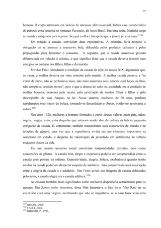 385
homem. O corpo arrumado era indício de interesse afetivo-sexual. Indica essa característica
do período cena descrita no romance Pacamão, de Assis Brasil. Em uma noite, Nazinha surge
arrumada e maquiada para o jantar. Seu pai a olha e interpreta que a jovem precisa casar.1184
Em relação à casada, conviviam duas expectativas. A primeira dizia respeito à
obrigação de se arrumar e manter-se bela, difundida pelos produtos culturais e pelas
propagandas para fomentar o consumo. A segunda, que a casada assumisse postura
diferenciada em relação à solteira, o que significa dizer que a casada deveria investir suas
energias no cuidado dos filhos, filhas e do marido.
Miridan Falci, abordando a condição da casada de elite no século XIX, argumenta que,
ao casar, a mulher deveria ser vista somente pelo marido. A mulher casada passava a “se
vestir de preto, não se perfumava mais, não mais amarrava seus cabelos com laços ou fitas,
não comprava vestidos novos”, pois o que a dotava de valor na sociedade era a condição de
mulher honesta, expressa pelo recato, pela procriação de muitos filhos e filhas e pelo
desempenho de suas funções no lar. Nesse sistema, mulheres de 30 anos, perdiam
rapidamente seus traços de beleza, tornando-se descuidadas e obesas, conforme acrescenta a
autora.1185
Nos anos 1920, mulheres e homens formados a partir desses valores eram pais, mães,
sogros, sogras, avós, avôs daquelas que estavam sendo alvo da cultura da beleza enquanto
obrigação da casada. E, certamente, também transmitiram suas concepções de mundo e de
relações de gênero, uma vez que a experiência vivida era um elemento importante na
sociedade em estudo, a despeito da valorização da juventude em detrimento da velhice
enquanto idades da vida.
Em um mesmo universo social conviviam temporalidades distintas, bem como
concepções de gênero. A casada bela, alegre e expressiva poderia ser compreendida como a
casada com postura de solteira. Expressividade, alegria, beleza, exuberância quando muito
nítidos na casada poderiam despertar suspeita de adultério. Isso porque havia uma associação
entre a alegria da casada e o adultério. Em Vento geral, nas imagens de casada delineadas
pelo autor, a casada alegre era a casada adúltera.1186
As casadas também eram significadas como mulheres disponíveis sexualmente para os
rapazes. Em Somos todos inocentes, dona Nini lamentava o fato de o filho Raul ter se
envolvido com uma virgem, acentuando que não se importaria, se o caso fosse com uma
1184
BRASIL, 2008.
1185
FALCI, 2004.
1186
RIBEIRO, P., 1996.
 