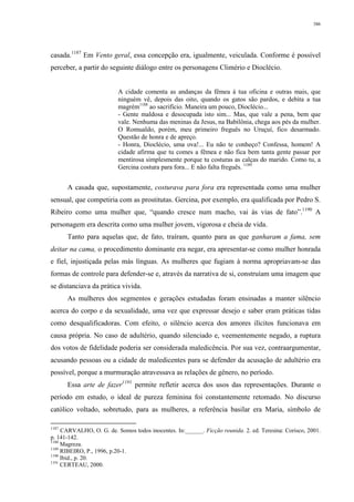 386
casada.1187
Em Vento geral, essa concepção era, igualmente, veiculada. Conforme é possível
perceber, a partir do seguinte diálogo entre os personagens Climério e Dioclécio.
A cidade comenta as andanças da fêmea à tua oficina e outras mais, que
ninguém vê, depois das oito, quando os gatos são pardos, e debita a tua
magrém1188
ao sacrifício. Maneira um pouco, Dioclécio...
- Gente maldosa e desocupada isto sim... Mas, que vale a pena, bem que
vale. Nenhuma das meninas da Jesus, na Babilônia, chega aos pés da mulher.
O Romualdo, porém, meu primeiro freguês no Uruçuí, fico desarmado.
Questão de honra e de apreço.
- Honra, Dioclécio, uma ova!... Eu não te conheço? Confessa, homem! A
cidade afirma que tu comes a fêmea e não fica bem tanta gente passar por
mentirosa simplesmente porque tu costuras as calças do marido. Como tu, a
Gercina costura para fora... E não falta freguês. 1189
A casada que, supostamente, costurava para fora era representada como uma mulher
sensual, que competiria com as prostitutas. Gercina, por exemplo, era qualificada por Pedro S.
Ribeiro como uma mulher que, “quando cresce num macho, vai às vias de fato”.1190
A
personagem era descrita como uma mulher jovem, vigorosa e cheia de vida.
Tanto para aquelas que, de fato, traíram, quanto para as que ganharam a fama, sem
deitar na cama, o procedimento dominante era negar, era apresentar-se como mulher honrada
e fiel, injustiçada pelas más línguas. As mulheres que fugiam à norma apropriavam-se das
formas de controle para defender-se e, através da narrativa de si, construíam uma imagem que
se distanciava da prática vivida.
As mulheres dos segmentos e gerações estudadas foram ensinadas a manter silêncio
acerca do corpo e da sexualidade, uma vez que expressar desejo e saber eram práticas tidas
como desqualificadoras. Com efeito, o silêncio acerca dos amores ilícitos funcionava em
causa própria. No caso de adultério, quando silenciado e, veementemente negado, a ruptura
dos votos de fidelidade poderia ser considerada maledicência. Por sua vez, contraargumentar,
acusando pessoas ou a cidade de maledicentes para se defender da acusação de adultério era
possível, porque a murmuração atravessava as relações de gênero, no período.
Essa arte de fazer1191
permite refletir acerca dos usos das representações. Durante o
período em estudo, o ideal de pureza feminina foi constantemente retomado. No discurso
católico voltado, sobretudo, para as mulheres, a referência basilar era Maria, símbolo de
1187
CARVALHO, O. G. de. Somos todos inocentes. In:______. Ficção reunida. 2. ed. Teresina: Corisco, 2001.
p. 141-142.
1188
Magreza.
1189
RIBEIRO, P., 1996, p.20-1.
1190
Ibid., p. 20.
1191
CERTEAU, 2000.
 