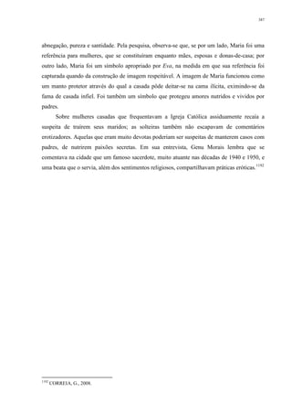 387
abnegação, pureza e santidade. Pela pesquisa, observa-se que, se por um lado, Maria foi uma
referência para mulheres, que se constituíram enquanto mães, esposas e donas-de-casa; por
outro lado, Maria foi um símbolo apropriado por Eva, na medida em que sua referência foi
capturada quando da construção de imagem respeitável. A imagem de Maria funcionou como
um manto protetor através do qual a casada pôde deitar-se na cama ilícita, eximindo-se da
fama de casada infiel. Foi também um símbolo que protegeu amores nutridos e vividos por
padres.
Sobre mulheres casadas que frequentavam a Igreja Católica assiduamente recaía a
suspeita de traírem seus maridos; as solteiras também não escapavam de comentários
erotizadores. Aquelas que eram muito devotas poderiam ser suspeitas de manterem casos com
padres, de nutrirem paixões secretas. Em sua entrevista, Genu Morais lembra que se
comentava na cidade que um famoso sacerdote, muito atuante nas décadas de 1940 e 1950, e
uma beata que o servia, além dos sentimentos religiosos, compartilhavam práticas eróticas.1192
1192
CORREIA, G., 2008.
 