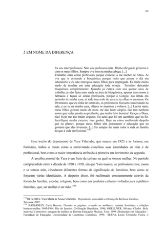 388
5 EM NOME DA DIFERENÇA
Eu sou mãe/professora. Não sou professora/mãe. Minha obrigação primeira é
com os meus filhos. Sempre tive isso na minha cabeça. [...]
Trabalhei mais como professora porque comecei a me encher de filhos. Aí
tive que ir deixando a bioquímica porque tinha que passar o dia em
laboratório e eu não entregava meus filhos para empregada. Eu tinha muito
medo de resultar em uma educação toda errada. Terminei deixando
bioquímica completamente. Quando já estava com uns quinze anos de
trabalho, já não fazia mais nada na área de bioquímica, apenas dava nome à
farmácia e fiquei só sendo professora, porque o Colégio das Irmãs era
pertinho de minha casa, aí todo intervalo de aula eu ia olhar os meninos. Os
10 minutos que eu tinha de intervalo, os professores ficavam conversando na
sala, e eu ia, na minha casa, olhava os meninos e voltava. [...] Lucrei mais,
meus filhos gostam muito de mim, me dão tanto alegria, não tem nenhum
assim que tenha errado na profissão, que tenha feito besteira! Graças a Deus,
não! Hoje me dão muito orgulho. Eu acho que foi um sacrifício que eu fiz.
Sacrifiquei minha carreira, mas ganhei. Hoje eu estou usufruindo daquilo
que eu plantei, porque meus filhos têm justamente a educação que eu
gostaria que eles tivessem. [...] Eu sempre dei mais valor à vida de família
do que à vida profissional.1193
Esse trecho do depoimento de Yara Vilarinho, que nasceu em 1923 e se formou, em
Farmácia, indica o modo como a entrevistada conciliou suas identidades de mãe e de
profissional, bem como a maior importância atribuída à primeira em detrimento da segunda.
A escolha pessoal de Yara é um fruto da cultura na qual se tornou mulher. No período
compreendido entre a década de 1920 e 1950, em que Yara nasceu, se profissionalizou, casou
e se tornou mãe, circularam diferentes formas de significação do feminino, bem como se
forjaram várias identidades. A despeito disso, foi reafirmado constantemente através da
formação familiar, escolar, religiosa, bem como em produtos culturais voltados para o público
feminino, que, ser mulher é ser mãe.1194
1193
OLIVEIRA, Yara Maria de Sousa Vilarinho. Depoimento concedido a Elizangela Barbosa Cardoso.
Teresina, 2007.
1194
BASSANEZI, Carla Beozzo. Virando as páginas, revendo as mulheres: revistas femininas e relações
homem-mulher 1945-1964. Rio de Janeiro: Civilização Brasileira, 1996; GOELLNER, Silvana Vilodre. Bela,
maternal e feminina: imagens da mulher na Revista Educação Physica. Tese. 1999 (Doutorado em Educação) –
Faculdade de Educação, Universidade de Campinas, Campinas, 1999; SERPA, Leoni Teresinha Vieira. A
 