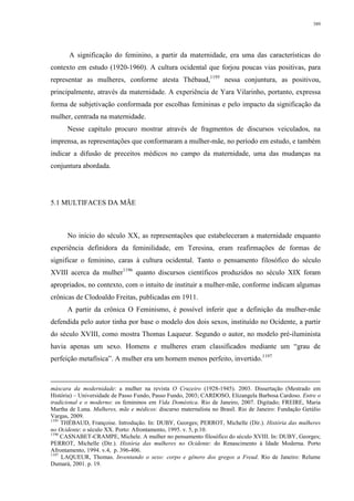 389
A significação do feminino, a partir da maternidade, era uma das características do
contexto em estudo (1920-1960). A cultura ocidental que forjou poucas vias positivas, para
representar as mulheres, conforme atesta Thébaud,1195
nessa conjuntura, as positivou,
principalmente, através da maternidade. A experiência de Yara Vilarinho, portanto, expressa
forma de subjetivação conformada por escolhas femininas e pelo impacto da significação da
mulher, centrada na maternidade.
Nesse capítulo procuro mostrar através de fragmentos de discursos veiculados, na
imprensa, as representações que conformaram a mulher-mãe, no período em estudo, e também
indicar a difusão de preceitos médicos no campo da maternidade, uma das mudanças na
conjuntura abordada.
5.1 MULTIFACES DA MÃE
No início do século XX, as representações que estabeleceram a maternidade enquanto
experiência definidora da feminilidade, em Teresina, eram reafirmações de formas de
significar o feminino, caras à cultura ocidental. Tanto o pensamento filosófico do século
XVIII acerca da mulher1196
quanto discursos científicos produzidos no século XIX foram
apropriados, no contexto, com o intuito de instituir a mulher-mãe, conforme indicam algumas
crônicas de Clodoaldo Freitas, publicadas em 1911.
A partir da crônica O Feminismo, é possível inferir que a definição da mulher-mãe
defendida pelo autor tinha por base o modelo dos dois sexos, instituído no Ocidente, a partir
do século XVIII, como mostra Thomas Laqueur. Segundo o autor, no modelo pré-iluminista
havia apenas um sexo. Homens e mulheres eram classificados mediante um “grau de
perfeição metafísica”. A mulher era um homem menos perfeito, invertido.1197
máscara da modernidade: a mulher na revista O Cruzeiro (1928-1945). 2003. Dissertação (Mestrado em
História) – Universidade de Passo Fundo, Passo Fundo, 2003; CARDOSO, Elizangela Barbosa Cardoso. Entre o
tradicional e o moderno: os femininos em Vida Doméstica. Rio de Janeiro, 2007. Digitado; FREIRE, Maria
Martha de Luna. Mulheres, mãe e médicos: discurso maternalista no Brasil. Rio de Janeiro: Fundação Getúlio
Vargas, 2009.
1195
THÉBAUD, Françoise. Introdução. In: DUBY, Georges; PERROT, Michelle (Dir.). História das mulheres
no Ocidente: o século XX. Porto: Afrontamento, 1995. v. 5, p.10.
1196
CASNABET-CRAMPE, Michele. A mulher no pensamento filosófico do século XVIII. In: DUBY, Georges;
PERROT, Michelle (Dir.). História das mulheres no Ocidente: do Renascimento à Idade Moderna. Porto
Afrontamento, 1994. v.4, p. 396-406.
1197
LAQUEUR, Thomas. Inventando o sexo: corpo e gênero dos gregos a Freud. Rio de Janeiro: Relume
Dumará, 2001. p. 19.
 
