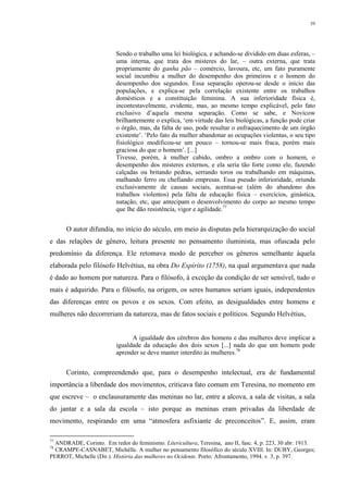 39
Sendo o trabalho uma lei biológica, e achando-se dividido em duas esferas, –
uma interna, que trata dos misteres do lar, – outra externa, que trata
propriamente do ganha pão – comércio, lavoura, etc, um fato puramente
social incumbiu a mulher do desempenho dos primeiros e o homem do
desempenho dos segundos. Essa separação operou-se desde o início das
populações, e explica-se pela correlação existente entre os trabalhos
domésticos e a constituição feminina. A sua inferioridade física é,
incontestavelmente, evidente, mas, ao mesmo tempo explicável, pelo fato
exclusivo d’aquela mesma separação. Como se sabe, e Novicow
brilhantemente o explica, ‘em virtude das leis biológicas, a função pode criar
o órgão, mas, da falta de uso, pode resultar o enfraquecimento de um órgão
existente’. ‘Pelo fato da mulher abandonar as ocupações violentas, o seu tipo
fisiológico modificou-se um pouco – tornou-se mais fraca, porém mais
graciosa do que o homem’. [...]
Tivesse, porém, à mulher cabido, ombro a ombro com o homem, o
desempenho dos misteres externos, e ela seria tão forte como ele, fazendo
calçadas ou britando pedras, serrando toros ou trabalhando em máquinas,
malhando ferro ou chefiando empresas. Essa pseudo inferioridade, oriunda
exclusivamente de causas sociais, acentua-se (além do abandono dos
trabalhos violentos) pela falta de educação física – exercícios, ginástica,
natação, etc, que antecipam o desenvolvimento do corpo ao mesmo tempo
que lhe dão resistência, vigor e agilidade.77
O autor difundia, no início do século, em meio às disputas pela hierarquização do social
e das relações de gênero, leitura presente no pensamento iluminista, mas ofuscada pelo
predomínio da diferença. Ele retomava modo de perceber os gêneros semelhante àquela
elaborada pelo filósofo Helvétius, na obra Do Espírito (1758), na qual argumentava que nada
é dado ao homem por natureza. Para o filósofo, à exceção da condição de ser sensível, tudo o
mais é adquirido. Para o filósofo, na origem, os seres humanos seriam iguais, independentes
das diferenças entre os povos e os sexos. Com efeito, as desigualdades entre homens e
mulheres não decorreriam da natureza, mas de fatos sociais e políticos. Segundo Helvétius,
A igualdade dos cérebros dos homens e das mulheres deve implicar a
igualdade da educação dos dois sexos [...] nada do que um homem pode
aprender se deve manter interdito às mulheres.78
Corinto, compreendendo que, para o desempenho intelectual, era de fundamental
importância a liberdade dos movimentos, criticava fato comum em Teresina, no momento em
que escreve – o enclausuramente das meninas no lar, entre a alcova, a sala de visitas, a sala
do jantar e a sala da escola – isto porque as meninas eram privadas da liberdade de
movimento, respirando em uma “atmosfera asfixiante de preconceitos”. E, assim, eram
77
ANDRADE, Corinto. Em redor do feminismo. Litericultura, Teresina, ano II, fasc. 4, p. 223, 30 abr. 1913.
78
CRAMPE-CASNABET, Michèlle. A mulher no pensamento filosófico do século XVIII. In: DUBY, Georges;
PERROT, Michelle (Dir.). História das mulheres no Ocidente. Porto: Afrontamento, 1994. v. 3, p. 397.
 