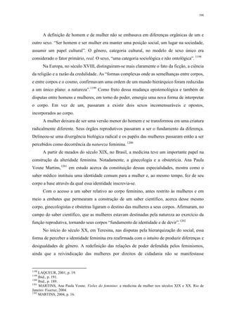 390
A definição de homem e de mulher não se embasava em diferenças orgânicas de um e
outro sexo. “Ser homem e ser mulher era manter uma posição social, um lugar na sociedade,
assumir um papel cultural”. O gênero, categoria cultural, no modelo de sexo único era
considerado o fator primário, real. O sexo, “uma categoria sociológica e não ontológica”. 1198
Na Europa, no século XVIII, distinguiram-se mais claramente o fato da ficção, a ciência
da religião e a razão da credulidade. As “formas complexas onde as semelhanças entre corpos,
e entre corpos e o cosmo, confirmavam uma ordem de um mundo hierárquico foram reduzidas
a um único plano: a natureza”.1199
Como fruto dessa mudança epistemológica e também de
disputas entre homens e mulheres, em torno do poder, emergiu uma nova forma de interpretar
o corpo. Em vez de um, passaram a existir dois sexos incomensuráveis e opostos,
incorporados ao corpo.
A mulher deixara de ser uma versão menor do homem e se transformou em uma criatura
radicalmente diferente. Seus órgãos reprodutivos passaram a ser o fundamento da diferença.
Delineou-se uma divergência biológica radical e os papéis das mulheres passaram então a ser
percebidos como decorrência da natureza feminina. 1200
A partir de meados do século XIX, no Brasil, a medicina teve um importante papel na
construção da alteridade feminina. Notadamente, a ginecologia e a obstetrícia. Ana Paula
Vosne Martins,1201
em estudo acerca da constituição dessas especialidades, mostra como o
saber médico instituiu uma identidade comum para a mulher e, ao mesmo tempo, fez de seu
corpo a base através da qual essa identidade inscrevia-se.
Com o acesso a um saber relativo ao corpo feminino, antes restrito às mulheres e em
meio a embates que permearam a construção de um saber científico, acerca desse mesmo
corpo, ginecologistas e obstetras ligaram o destino das mulheres a seus corpos. Afirmaram, no
campo do saber científico, que as mulheres estavam destinadas pela natureza ao exercício da
função reprodutiva, tornando seus corpos “fundamento de identidade e de devir”.1202
No início do século XX, em Teresina, nas disputas pela hierarquização do social, essa
forma de perceber a identidade feminina era reafirmada com o intuito de produzir diferenças e
desigualdades de gênero. A redefinição das relações de poder defendida pelos feminismos,
ainda que a reivindicação das mulheres por direitos de cidadania não se manifestasse
1198
LAQUEUR, 2001, p. 19.
1199
Ibid., p. 191.
1200
Ibid., p. 189.
1201
MARTINS, Ana Paula Vosne. Visões do feminino: a medicina da mulher nos séculos XIX e XX. Rio de
Janeiro: Fiocruz, 2004.
1202
MARTINS, 2004, p. 16.
 