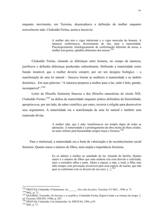 391
enquanto movimento, em Teresina, desencadeava a definição da mulher enquanto
naturalmente mãe. Clodoaldo Freitas, assim a inscrevia:
A mulher não tem o vigor intelectual e o vigor muscular do homem. A
natureza conformou-a, diversamente de nós, para a maternidade.
Psicologicamente, histologicamente de conformação diferente da nossa, a
mulher tem gostos, aptidões diferentes dos nossos.1203
Clodoaldo Freitas, situando as diferenças entre homens, no campo da natureza,
justificava e defendia diferenças produzidas culturalmente. Definindo a maternidade como
função imutável, que a mulher deveria cumprir, por ser um desígnio biológico – a
manifestação de uma lei natural – buscava limitar as mulheres à maternidade e ao âmbito
doméstico. Em suas palavras: “A natureza preparou a mulher para o lar, onde é bela, grande,
incompatível”.1204
Leitor da filosofia iluminista francesa e dos filósofos naturalistas do século XIX,
Clodoaldo Freitas,1205
na defesa da maternidade enquanto prática definidora da feminilidade,
apropriava-se, por um lado, do saber científico; por outro, recorria à religião para desenvolver
seus argumentos. A maternidade era a manifestação de uma lei natural e também uma
expressão divina.
A mulher mãe, que é mãe, transforma-se em templo digno de todas as
adorações. A maternidade é o prolongamento da obra eterna de Deus criador,
no amor infinito pela humanidade sempre moça e formosa.1206
Para o intelectual, a maternidade era a fonte de valorização e de reconhecimento social
feminino. Quanto maior o número de filhos, mais ampla a importância feminina.
Eu só admiro a mulher na santidade do lar, tratando da família. Quanto
maior é o número de filhos que uma senhora cria com desvelo e solicitude,
mais a considero sábia e santa. Adoro a esposa, a mãe, a irmã, a filha, mas
olho sempre com prevenção invencível para essa espécie de macho, que não
quer se conformar com os deveres do seu sexo. [...] 1207
1203
FREITAS, Clodoaldo. O feminismo. In:______. Em roda dos fatos. Teresina: F.C.M.C., 1996. p. 71.
1204
Ibid.,, p. 71.
1205
QUEIROZ, Teresinha. Os literatos e a república: Clodoaldo Freitas, Higino Cunha e as tiranias do tempo. 2.
ed. Teresina: EDUFPI, 1998a. p. 207.
1206
FREITAS, Clodoaldo. Um infanticídio. In: FREITAS, 1996, p.93.
1207
Ibid., p. 71.
 