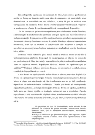 392
Em contrapartida, aquelas que não desejavam ter filhos, bem como as que buscavam
ampliar as formas de inserção social, para além do casamento e da maternidade, eram
desvalorizadas. A maternidade era uma referência, a partir da qual as mulheres eram
hierarquizadas. Se, a condição de mãe dotava a mulher de reconhecimento social, subjetivar-
se sem incorporar a função de reprodutora era objeto de contestação e de desprestígio.
Em um contexto em que as demandas por educação e trabalho eram anseios femininos,
a representação da mulher-mãe era reafirmada tanto por aqueles que buscavam limitar as
mulheres aos papéis de mãe, esposa e filho quanto por homens e mulheres que consideravam
fundamental a inserção feminina no mercado de trabalho. Ela visava reforçar a importância da
maternidade, evitar que as mulheres se subjetivassem sem incorporar a condição de
reprodutora e, ao mesmo tempo, legitimar a educação e a ampliação da inserção feminina na
esfera pública.
Clodoaldo Freitas reafirmava que a função natural e divina da mulher era ser mãe e
também propunha a redefinição desse papel. Em sua perspectiva, ser mãe não era apenas dar
um grande número de filhos à sociedade, mas também educá-los, transformá-los nos cidadãos
ideais da república sonhada. Republicano histórico, defensor da republicanização da
república,1208
Clodoaldo embasava a república do desejo em um projeto de sociedade, em que
a redefinição do papel da mãe era central.
A mãe deveria ser aquela que tinha muitos filhos e os educava para o bem da pátria. Ela
deveria ser a principal responsável pela formação e socialização das novas gerações. Em sua
leitura, a criança era naturalmente má. Sua transformação em um ser útil, socialmente,
dependia de um árduo trabalho de conformação. Trabalho que deveria ser desempenhado,
especialmente, pela mãe. A criança era uma pedra bruta que deveria ser lapidada, desde tenra
idade, para que fossem contidas as tendências antissociais que a constituíam. Caberia,
especialmente, à mãe incutir moral e religião à criança, transformando-a através da educação
e do exemplo em homens e mulheres civilizados, que, no futuro, deveriam atuar pelo bem da
pátria.
[...] No pequenino ser, que vai desabrochando, botão precioso da flor
perfumosa da existência, há germes hediondos, idiossincrasias funestas,
tendências fatais, que se manifestam irresistivelmente, precocemente,
horrivelmente.
A criança, ao contrário do que geralmente se pensa, é má e perversa, ingrata
e sanguinária, invejosa e colérica. Nela existe superlativamente o mais
estúpido egoísmo.
1208
Acerca das idéias, formação e trajetória política de Clodoaldo Freitas, ver QUEIROZ, T., 1998a; QUEIROZ,
Teresina. História, literatura e sociabilidades. Teresina: F.C.M.C., 1998b.
 