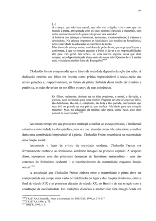 393
[...]
A criança, que não tem moral, que não tem religião, vive como que em
mundo à parte, preocupada com os seus instintos pessoais e materiais, sem
outro sentimento além do gozo e do prazer dos sentidos!
A história das crianças criminosas, assassinas, cleptomaníacas, é extensa e
desoladora. Na criança imperam as fatalidades das tendências hereditárias,
sem a suavidade da educação, o coercitivo da razão.
Mas diante da criança assim, um bloco de pedra bruta, que urge aperfeiçoar e
conformar, é que se tornam grandes e belos o dever e as responsabilidades
dos pais. Em geral, nós temos, na vida inteira, alguma coisa que dura
sempre, nela depositada pela alma santa de nossa mãe! Quanto devo à minha
mãe, verdadeira mulher forte do Evangelho!1209
Clodoaldo Freitas compreendia que o futuro da sociedade dependia da ação das mães. A
dedicação extrema aos filhos era inscrita como prática imprescindível à socialização das
novas gerações e, respectivamente, ao futuro da pátria. Imbuída dessa tarefa civilizadora e
patriótica, as mães deveriam ter nos filhos o centro de suas existências.
Os filhos, realmente, deviam ser as jóias preciosas, a moral, a devoção, a
ciência, tudo no mundo para uma mulher. Preparar de uma criança tão débil,
tão defeituosa, tão má, e, entretanto, tão bela e tão querida, um homem que
seja útil ou grande na sua pátria, que melhor felicidade para um coração
materno! Mas, na educação da mulher, não entra, como base, esse dom
natural da maternidade.1210
Ao mesmo tempo em que procurava restringir a mulher ao espaço privado, o intelectual
estendia a maternidade à esfera pública, uma vez que, atu