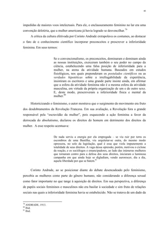 40
impedidas de maiores voos intelectuais. Para ele, o enclausuramento feminino no lar era uma
convenção deletéria, que a mulher americana já havia logrado se desvencilhar.79
A crítica da cultura efetivada por Corinto Andrade extrapolava os costumes, ao destacar
o fato de o conhecimento científico incorporar preconceitos e prescrever a inferioridade
feminina. Em seus termos:
Se o convencionalismo, os preconceitos, dominaram e dominam ainda
as nossas instituições, exerceram também o seu poder no campo da
ciência, estabelecendo uma falsa posição de inferioridade para a
mulher, na arena da atividade humana. Baseados em estudos
fisiológicos, nos quais preponderam os postulados científicos ou as
verdades hipotéticas sobre a irrefragabilidade da experiência,
insistiram os escritores e uma grande parte insiste ainda, em afirmar
que a esfera da atividade feminina não é a mesma esfera da atividade
masculina, em virtude da própria organização de um e de outro sexo.
E, deste modo, prescreveram a inferioridade física e mental da
mulher.80
Historicizando o feminismo, o autor mostrava que o surgimento do movimento era fruto
dos desdobramentos da Revolução Francesa. Em sua avaliação, a Revolução fora a grande
responsável pela “escravidão da mulher”, pois esquecendo a ação feminina a favor da
derrocada do absolutismo, declarou os direitos do homem em detrimento dos direitos da
mulher. A esse respeito acentuava:
De nada serviu a energia por ela empregada – se viu ruir por terra os
escombros de uma Bastilha, viu arquitetar-se outra, do mesmo modo
opressora, no solo da legislação, qual é essa que viola impunemente a
totalidade de seus direitos. A vaga dessa opressão, porém, motivou o ciclone
da reação, e os sociólogos e emancipadores, ao lado das inúmeras mulheres
que tornaram centro para a defesa dos seus direitos, iniciaram a luminosa
campanha em que ainda hoje se digladiam, vendo aurorescer, dia a dia,
aquela liberdade por que se batem.81
Corinto Andrade, ao se posicionar diante do debate desencadeado pelo feminismo,
percebia as mulheres como parte do gênero humano, não considerando a diferença sexual
como fator importante no que tange à aquisição de direitos. Em sua perspectiva, a diferença
de papéis sociais femininos e masculinos não era basilar à sociedade e sim fruto de relações
sociais nas quais a inferioridade feminina havia se estabelecido. Não se tratava de um dado da
79
ANDRADE, 1913.
80
Ibid.
81
Ibid.
 