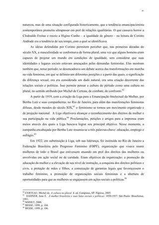 41
natureza, mas de uma situação configurada historicamente, que a tendência emancipacionista
contemporânea prometia ultrapassar em prol de relações igualitárias. O que causava horror a
Clodoaldo Freitas e receio a Higino Cunho – a igualdade de gênero – na leitura de Corinto
Andrade era a tendência de seu tempo, com a qual se identificava.
As ideias defendidas por Corinto permitem perceber que, nas primeiras décadas do
século XX, a masculinidade se conformava de forma plural, uma vez que alguns homens eram
capazes de projetar um mundo em condições de igualdade, sem considerar que suas
identidades e lugares sociais estavam ameaçados pelas demandas feministas. Elas mostram
também que, nesse período, se desencadeava um debate acerca das transformações em marcha
na vida feminina, em que se delineavam diferentes posições e a partir das quais, a significação
da diferença sexual, ora era considerada um dado natural, ora uma criação decorrente das
relações sociais e políticas. Isso permite pensar a cultura do período como uma cultura no
plural, no sentido atribuído por Michel de Certeau, de combate, de confronto.82
A partir de 1919, com a criação da Liga para a Emancipação Intelectual da Mulher, por
Bertha Lutz e suas companheiras, no Rio de Janeiro, para além das manifestações feministas
difusas, desde meados do século XIX,83
o feminismo se tornou um movimento organizado e
de projeção nacional. A Liga objetivava alcançar o reconhecimento dos direitos da mulher e
sua participação na vida pública.84
Proclamações, petições e artigos para a imprensa eram
meios através dos quais a Liga buscava lograr seu principal objetivo. Nesse momento, a
campanha encabeçada por Bertha Lutz resumia-se a três palavras-chave: educação, emprego e
sufrágio.85
Em 1922, em substituição à Liga, sob sua liderança, foi instituída no Rio de Janeiro a
Federação Brasileira pelo Progresso Feminino (FBPF), organização que visava reunir
mulheres de todo o Brasil que estivessem atuando em prol dos direitos das mulheres ou
envolvidas em ação social ou de caridade. Eram objetivos da organização: a promoção da
educação da mulher e a elevação de seu nível de instrução, a conquista dos direitos políticos e
civis, a proteção de mães e filhos, a consecução de garantias legais que favorecessem o
trabalho feminino, a promoção de organizações sociais femininas e a abertura de
oportunidades para que as mulheres se engajassem em ações sociais e políticas.86
82
CERTEAU, Michel de. A cultura no plural. 4. ed. Campinas, SP: Papirus, 2005.
83
HAHNER, June E. A mulher brasileira e suas lutas sociais e políticas: 1850-1937. São Paulo: Brasiliense,
1981.
84
SOIHET, 2006.
85
BESSE, 1999, p. 184.
86
BESSE, 1999, p. 186.
 