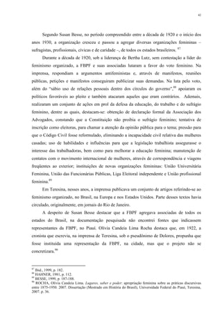 42
Segundo Susan Besse, no período compreendido entre a década de 1920 e o início dos
anos 1930, a organização cresceu e passou a agregar diversas organizações femininas –
sufragistas, profissionais, cívicas e de caridade –, de todos os estados brasileiros. 87
Durante a década de 1920, sob a liderança de Bertha Lutz, sem contestação a líder do
feminismo organizado, a FBPF e suas associadas lutaram a favor do voto feminino. Na
imprensa, respondiam a argumentos antifeministas e, através de manifestos, reuniões
públicas, petições e manifestos conseguiram publicizar suas demandas. Na luta pelo voto,
além do “sábio uso de relações pessoais dentro dos círculos do governo”,88
apoiaram os
políticos favoráveis ao pleito e também atacaram aqueles que eram contrários. Ademais,
realizaram um conjunto de ações em prol da defesa da educação, do trabalho e do sufrágio
feminino, dentre as quais, destacam-se: obtenção de declaração formal da Associação dos
Advogados, constando que a Constituição não proibia o sufrágio feminino; tentativa de
inscrição como eleitoras, para chamar a atenção da opinião pública para o tema; pressão para
que o Código Civil fosse reformulado, eliminando a incapacidade civil relativa das mulheres
casadas; uso de habilidades e influências para que a legislação trabalhista assegurasse o
interesse das trabalhadoras, bem como para melhorar a educação feminina; manutenção de
contatos com o movimento internacional de mulheres, através de correspondência e viagens
freqüentes ao exterior; instituições de novas organizações femininas: União Universitária
Feminina, União das Funcionárias Públicas, Liga Eleitoral independente e União profissional
feminina.89
Em Teresina, nesses anos, a imprensa publicava um conjunto de artigos referindo-se ao
feminismo organizado, no Brasil, na Europa e nos Estados Unidos. Parte desses textos havia
circulado, originalmente, em jornais do Rio de Janeiro.
A despeito de Susan Besse destacar que a FBPF agregava associadas de todos os
estados do Brasil, na documentação pesquisada não encontrei fontes que indicassem
representantes da FBPF, no Piauí. Olívia Candeia Lima Rocha destaca que, em 1922, a
cronista que escrevia, na imprensa de Teresina, sob o pseudônimo de Dolores, propunha que
fosse instituída uma representação da FBPF, na cidade, mas que o projeto não se
concretizara.90
87
Ibid., 1999, p. 182.
88
HAHNER, 1981, p. 112.
89
BESSE, 1999, p. 187-188.
90
ROCHA, Olívia Candeia Lima. Lugares, saber e poder: apropriação feminina sobre as práticas discursivas
entre 1875-1950. 2007. Dissertação (Mestrado em História do Brasil), Universidade Federal do Piauí, Teresina,
2007. p. 36.
 