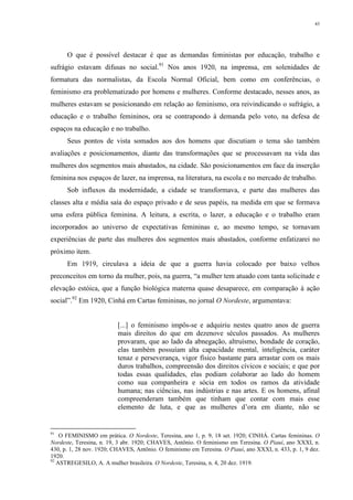 43
O que é possível destacar é que as demandas feministas por educação, trabalho e
sufrágio estavam difusas no social.91
Nos anos 1920, na imprensa, em solenidades de
formatura das normalistas, da Escola Normal Oficial, bem como em conferências, o
feminismo era problematizado por homens e mulheres. Conforme destacado, nesses anos, as
mulheres estavam se posicionando em relação ao feminismo, ora reivindicando o sufrágio, a
educação e o trabalho femininos, ora se contrapondo à demanda pelo voto, na defesa de
espaços na educação e no trabalho.
Seus pontos de vista somados aos dos homens que discutiam o tema são também
avaliações e posicionamentos, diante das transformações que se processavam na vida das
mulheres dos segmentos mais abastados, na cidade. São posicionamentos em face da inserção
feminina nos espaços de lazer, na imprensa, na literatura, na escola e no mercado de trabalho.
Sob influxos da modernidade, a cidade se transformava, e parte das mulheres das
classes alta e média saía do espaço privado e de seus papéis, na medida em que se formava
uma esfera pública feminina. A leitura, a escrita, o lazer, a educação e o trabalho eram
incorporados ao universo de expectativas femininas e, ao mesmo tempo, se tornavam
experiências de parte das mulheres dos segmentos mais abastados, conforme enfatizarei no
próximo item.
Em 1919, circulava a ideia de que a guerra havia colocado por baixo velhos
preconceitos em torno da mulher, pois, na guerra, “a mulher tem atuado com tanta solicitude e
elevação estóica, que a função biológica materna quase desaparece, em comparação à ação
social”.92
Em 1920, Cinhá em Cartas femininas, no jornal O Nordeste, argumentava:
[...] o feminismo impôs-se e adquiriu nestes quatro anos de guerra
mais direitos do que em dezenove séculos passados. As mulheres
provaram, que ao lado da abnegação, altruísmo, bondade de coração,
elas também possuíam alta capacidade mental, inteligência, caráter
tenaz e perseverança, vigor físico bastante para arrastar com os mais
duros trabalhos, compreensão dos direitos cívicos e sociais; e que por
todas essas qualidades, elas podiam colaborar ao lado do homem
como sua companheira e sócia em todos os ramos da atividade
humana; nas ciências, nas indústrias e nas artes. E os homens, afinal
compreenderam também que tinham que contar com mais esse
elemento de luta, e que as mulheres d’ora em diante, não se
91
O FEMINISMO em prática. O Nordeste, Teresina, ano 1, p. 9, 18 set. 1920; CINHÁ. Cartas femininas. O
Nordeste, Teresina, n. 19, 3 abr. 1920; CHAVES, Antônio. O feminismo em Teresina. O Piauí, ano XXXI, n.
430, p. 1, 28 nov. 1920; CHAVES, Antônio. O feminismo em Teresina. O Piauí, ano XXXI, n. 433, p. 1, 9 dez.
1920.
92
ASTREGESILO, A. A mulher brasileira. O Nordeste, Teresina, n. 4, 20 dez. 1919.
 