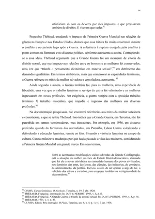 44
satisfariam só com os deveres por eles impostos, e que precisavam
também de direitos. E tiveram que ceder.93
Françoise Thébaud, estudando o impacto da Primeira Guerra Mundial nas relações de
gênero na Europa e nos Estados Unidos, destaca que essa leitura foi muito recorrente durante
o conflito e no período logo após a Guerra. A referência à ruptura ensejada pelo conflito é
ponto comum na literatura e no discurso político, conforme acrescenta a autora. Contrapondo-
se a essa ideia, Thébaud argumenta que a Grande Guerra foi um momento de vitória da
divisão sexual, que seu impacto nas relações entre os homens e as mulheres foi conservador,
uma vez que “triunfa o pensamento dicotômico em matéria sexual”,94
em detrimento das
demandas igualitárias. Em termos simbólicos, mais que comprovar as capacidades femininas,
a Guerra reforçou os mitos da mulher salvadora e consoladora, acrescenta. 95
Ainda segundo a autora, a Guerra também foi, para as mulheres, uma experiência de
liberdade, uma vez que o trabalho feminino a serviço da pátria foi valorizado e as mulheres
ingressaram em novas profissões. Por exigência, a guerra rompeu com a oposição trabalho
feminino X trabalho masculino, que impedia o ingresso das mulheres em diversas
profissões.96
Na documentação pesquisada, não encontrei referências aos mitos da mulher salvadora
e consoladora, a que se refere Thébaud. Isso indica que a Grande Guerra, em Teresina, não foi
percebida em termos conservadores, mas inovadores. Por exemplo, em 1936, em discurso
proferido quando da formatura das normalistas, em Parnaíba, Edson Cunha valorizando e
defendendo a educação feminina, remete ao fato. Situando a vivência feminina no campo da
cultura, Cunha enfatizava mudanças por que havia passado a vida das mulheres, considerando
a Primeira Guerra Mundial um grande marco. Em seus termos,
Entre as acentuadas modificações sociais advindas da Grande Conflagração,
está a situação da mulher em face do Estado liberal-democrático, chamada
que foi ela a novas atividades na comunhão humana dos povos civilizados,
nos domínios das artes, das letras, das ciências, das indústrias, do comércio,
da administração, da política. Deixou, assim, de ser apenas o anjo do lar, o
relicário dos afetos e carinhos, para cooperar também na vertiginosidade da
vida moderna.97
93
CINHÁ. Cartas femininas. O Nordeste, Teresina, n. 19, 3 abr. 1920.
94
THÉBAUD, Françoise. Introdução: In: DUBY; PERROT, 1995, v. 5, p.13.
95
THÉBAUD, Françoise. A Grande Guerra: o triunfo da divisão sexual. In: DUBY; PERROT, 1995, v. 5, p. 46.
96
THÉBAUD, 1995, v. 5, p. 49.
97
CUNHA, Edson. Pela instrução. O Piauí, Teresina, ano 6, n. 4, p. 1 e 4, 7 jan. 1936.
 