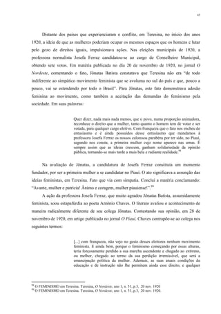 45
Distante dos países que experienciaram o conflito, em Teresina, no início dos anos
1920, a ideia de que as mulheres poderiam ocupar os mesmos espaços que os homens e lutar
pelo gozo de direitos iguais, impulsionava ações. Nas eleições municipais de 1920, a
professora normalista Josefa Ferraz candidatou-se ao cargo de Conselheiro Municipal,
obtendo sete votos. Em matéria publicada no dia 20 de novembro de 1920, no jornal O
Nordeste, comentando o fato, Jônatas Batista constatava que Teresina não era “de todo
indiferente ao simpático movimento feminista que se avoluma no sul do país e que, pouco a
pouco, vai se estendendo por todo o Brasil”. Para Jônatas, este fato demonstrava adesão
feminina ao movimento, como também a aceitação das demandas do feminismo pela
sociedade. Em suas palavras:
Quer dizer, nada mais nada menos, que o povo, numa proporção animadora,
reconhece o direito que a mulher, tanto quanto o homem tem de votar e ser
votada, para qualquer cargo eletivo. Com franqueza que o fato nos encheu de
entusiasmo e é ainda possuídos desse entusiasmo que mandamos à
professora Josefa Ferraz os nossos calorosos parabéns por ter sido, no Piauí,
segundo nos consta, a primeira mulher cujo nome aparece nas urnas. É
sempre assim que as ideias crescem, ganham solidariedade da opinião
pública, tornando-se mais tarde a mais bela e radiante realidade.98
Na avaliação de Jônatas, a candidatura de Josefa Ferraz constituía um momento
fundador, por ser a primeira mulher a se candidatar no Piauí. O ato significava a assunção das
ideias feministas, em Teresina. Fato que via com simpatia. Conclui a matéria conclamando:
“Avante, mulher e patrícia! Ânimo e coragem, mulher piauiense!”.99
A ação da professora Josefa Ferraz, que muito agradou Jônatas Batista, assumidamente
feminista, soou estapafúrdia ao poeta Antônio Chaves. O literato avaliou o acontecimento de
maneira radicalmente diferente de seu colega Jônatas. Contestando sua opinião, em 28 de
novembro de 1920, em artigo publicado no jornal O Piauí, Chaves contrapõe-se ao colega nos
seguintes termos:
[...] com franqueza, não vejo no gesto desses eleitores nenhum movimento
feminista. E ainda bem, porque o feminismo começando por essas alturas,
teria forçosamente perdido a sua marcha ascendente e chegado ao extremo,
ou melhor, chegado ao termo da sua perdição irremissível, que será a
emancipação política da mulher. Ademais, as suas atuais condições de
educação e de instrução não lhe permitem ainda esse direito, e qualquer
98
O FEMINISMO em Teresina. Teresina, O Nordeste, ano 1, n. 51, p.3, 20 nov. 1920
99
O FEMINISMO em Teresina. Teresina, O Nordeste, ano 1, n. 51, p.3, 20 nov. 1920.
 