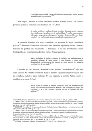46
experiência neste sentido ‘seria sofrivelmente aventurosa e muito perigosa
para a liberdade e o progresso’.100
Anos depois, pensava de forma semelhante Cristino Castelo Branco. Em discurso
proferido quando da formatura das normalistas, em 1924, lê-se:
A mulher política, a mulher eleitora, a mulher deputada, como a querem
fazer atualmente, é a mulher fora da sua finalidade. A mulher nasceu para ser
mãe e para ser professora. Porque, se ‘ser mãe é desdobrar fibra por fibra o
coração’, - ser professora é fazer do coração a fonte da sabedoria.101
A demanda feminina pelo voto expandia-se em contexto de ampla insatisfação
política.102
Na tentativa de instituir o direito ao voto, feministas argumentavam que a presença
feminina na política era fundamental à democracia e ao seu levantamento moral.
Contrapondo-se a esse argumento, Cristino Castelo Branco acentuava:
Não é atribuindo à mulher o direito de sufrágio que melhoraremos as
condições políticas de nossa pátria. O que levantará a nossa pobre
democracia é a alfabetização das massas, é o voto secreto, é a educação
moral e cívica da mocidade.103
Contrários ao voto feminino, Antônio Chaves e Cristino Castelo Branco104
não eram
vozes isoladas. Na verdade, veiculavam modo de perceber a questão compartilhada por parte
da sociedade, inclusive, pelas mulheres. No ano seguinte, a cronista Acácia, assim se
manifestava no jornal O Piauí:
No lar é que se formam os homens e que será deste lar abandonado pela
mulher que anda nas conferências políticas, nos meetings para eleger seu
candidato, e só a ele regressa, quando procura o repouso das lides
públicas?105
100
CHAVES, Antonio. O feminismo em Teresina. O Piauí, Teresina, ano 31, n. 430, p. 1, 28 nov. 1920.
101
CASTELO BRANCO, Cristino. Discurso proferido pelo Dr. Cristino Castelo Branco, paraninfando a colação
de grau das professoras, na Escola Normal, a 14 do corrente. Revista da Academia Piauiense de Letras, Teresina,
ano XI, p. 146-149, n. 12, jan. 1928.
102
QUEIROZ, Teresinha. Os literatos e a República: Clodoaldo Freitas, Higino Cunha e as tiranias do tempo. 2.
ed. Teresina: EDUFPI, 1998a. p. 281-340.
103
CASTELO BRANCO, Cristino. Discurso proferido pelo Dr. Cristino Castelo Branco, paraninfando a colação
de grau das professoras, na Escola Normal, a 14 do corrente. Revista da Academia Piauiense de Letras,
Teresina, ano XI, n. 12, p. 146-149, jan. 1928.
104
Cristino Couto Castelo Branco nasceu em Teresina, em 24 de julho de 1892 e morreu, no Rio de Janeiro, em
25 de fevereiro de 1983. Bacharel em Direito pela Faculdade de Direito do Recife, foi magistrado, jurista,
jornalista, poeta e professor. Ver GONÇALVES, W., op. cit., p. 63.
105
ACÁCIA. Feminismo. O Piauí, Teresina, ano XXXVII, n. 273, p. 4, 28 nov. 1925.
 