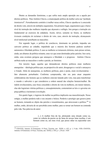 47
Dentre as demandas feministas, a que sofria mais ampla oposição era a aquela por
direitos políticos. Para Antônio Chaves, a emancipação política da mulher seria sua “perdição
irremissível”. Ferrenhamente contrário à mulher nessa esfera, Chaves opunha-se à concessão
de direito voto, através de múltiplos argumentos. Em primeiro lugar, argumentava que o baixo
nível de instrução das mulheres impedia que alçassem o sufrágio. Isto porque a instrução era
fundamental ao exercício da cidadania. Assim, talvez, somente no futuro, as mulheres
tivessem condições de reclamar o direito de voto, caso, através da instrução, alcançassem
nível intelectual semelhante ao masculino.
Em segundo lugar, a política de conchavos, dominante no período, impunha um
cativeiro político ao cidadão, impedindo que a maioria dos homens pudesse usufruir
autonomia e liberdade política. E caso as mulheres se tornassem eleitoras, mais presas seriam,
ainda, aos ditames da política reinante, uma vez que eram dominadas pelas paixões. Isso seria,
então, uma aventura perigosa que ameaçava a liberdade e o progresso. Antônio Chaves
atribuía razão ao masculino e sonho e paixão, ao feminino.
Em terceiro lugar, aquelas que demandavam direitos políticos eram mulheres
anarquistas – ideologia política que, na perspectiva do autor, desagregava o social e ameaçava
o Estado. Além de anarquistas, as mulheres políticas, para o poeta, eram revolucionárias –
fato altamente perturbador. Conforme compreendia, não era para atuar enquanto
colaboradoras dos homens que as mulheres estavam lutando pelo voto, mas para transformar
o mundo e subverter o que considerava a ordem natural das relações homem/mulher. De
índole revolucionária, caso fosse concedido o direito de voto às mulheres, em menor número,
elas não lograriam vitórias políticas e, conseqüentemente, contestariam as leis e o governo em
praça pública e incitariam à revolução.
Em quarto lugar, o ingresso da mulher na política implicaria sua masculinização. Nesse
estágio, a mulher perderia todo o seu encanto e beleza. Perderia o prestígio que gozava junto
ao homem, tornando-se objeto das paixões e ressentimentos, que atravessam a política.106
A
mulher, então, deixaria de ser percebida como mulher, para se tornar um homem na contenda
pela vida. Nas palavras do autor:
[...] A mulher fora do lar, pleiteando uma eleição como eu,
como eu coberta da poeira ou da lama de nossas lutas acerbas, é um
homem como eu, um meu rival, que posso odiar ou espezinhar sem
106
CHAVES, Antonio. O Feminismo. O Piauí, Teresina, ano XXXI, n. 433, p. 1, 9 dez. 1920; CHAVES,
Antonio. O Feminismo. O Piauí, Teresina, ano XXXI, n. 430, p. 1, 28 nov. 1920
 