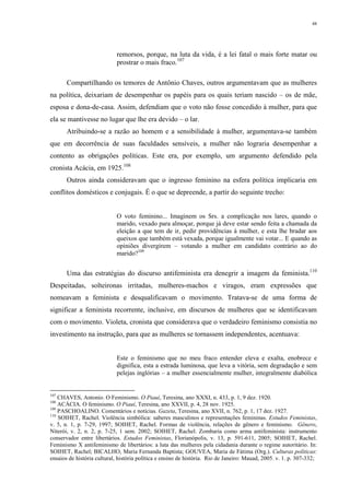 48
remorsos, porque, na luta da vida, é a lei fatal o mais forte matar ou
prostrar o mais fraco.107
Compartilhando os temores de Antônio Chaves, outros argumentavam que as mulheres
na política, deixariam de desempenhar os papéis para os quais teriam nascido – os de mãe,
esposa e dona-de-casa. Assim, defendiam que o voto não fosse concedido à mulher, para que
ela se mantivesse no lugar que lhe era devido – o lar.
Atribuindo-se a razão ao homem e a sensibilidade à mulher, argumentava-se também
que em decorrência de suas faculdades sensíveis, a mulher não lograria desempenhar a
contento as obrigações políticas. Este era, por exemplo, um argumento defendido pela
cronista Acácia, em 1925.108
Outros ainda consideravam que o ingresso feminino na esfera política implicaria em
conflitos domésticos e conjugais. É o que se depreende, a partir do seguinte trecho:
O voto feminino... Imaginem os Srs. a complicação nos lares, quando o
marido, vexado para almoçar, porque já deve estar sendo feita a chamada da
eleição a que tem de ir, pedir providências à mulher, e esta lhe bradar aos
queixos que também está vexada, porque igualmente vai votar... E quando as
opiniões divergirem – votando a mulher em candidato contrário ao do
marido?109
Uma das estratégias do discurso antifeminista era denegrir a imagem da feminista.110
Despeitadas, solteironas irritadas, mulheres-machos e viragos, eram expressões que
nomeavam a feminista e desqualificavam o movimento. Tratava-se de uma forma de
significar a feminista recorrente, inclusive, em discursos de mulheres que se identificavam
com o movimento. Violeta, cronista que considerava que o verdadeiro feminismo consistia no
investimento na instrução, para que as mulheres se tornassem independentes, acentuava:
Este o feminismo que no meu fraco entender eleva e exalta, enobrece e
dignifica, esta a estrada luminosa, que leva a vitória, sem degradação e sem
pelejas inglórias – a mulher essencialmente mulher, integralmente diabólica
107
CHAVES, Antonio. O Feminismo. O Piauí, Teresina, ano XXXI, n. 433, p. 1, 9 dez. 1920.
108
ACÁCIA. O feminismo. O Piauí, Teresina, ano XXVII, p. 4, 28 nov. 1925.
109
PASCHOALINO. Comentários e notícias. Gazeta, Teresina, ano XVII, n. 762, p. 1, 17 dez. 1927.
110
SOIHET, Rachel. Violência simbólica: saberes masculinos e representações femininas. Estudos Feministas,
v. 5, n. 1, p. 7-29, 1997; SOIHET, Rachel. Formas de violência, relações de gênero e feminismo. Gênero,
Niterói, v. 2, n. 2, p. 7-25, 1 sem. 2002; SOIHET, Rachel. Zombaria como arma antifeminista: instrumento
conservador entre libertários. Estudos Feministas, Florianópolis, v. 13, p. 591-611, 2005; SOIHET, Rachel.
Feminismo X antifeminismo de libertários: a luta das mulheres pela cidadania durante o regime autoritário. In:
SOIHET, Rachel; BICALHO, Maria Fernanda Baptista; GOUVEA, Maria de Fátima (Org.). Culturas políticas:
ensaios de história cultural, história política e ensino de história. Rio de Janeiro: Mauad, 2005. v. 1. p. 307-332;
 