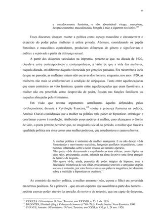 49
e tentadoramente feminina, e não abominável virago, musculosa,
desgraciosamente, masculinizada, bengala à mão e cigarrete nos lábios.111
Esses discursos visavam manter a política como espaço masculino e circunscrever o
exercício do poder pelas mulheres à esfera privada. Ademais, considerando os papéis
femininos e masculinos equivalentes, produziam diferenças de gênero e significavam o
público e o privado a partir da diferença sexual.
A partir dos discursos veiculados na imprensa, percebe-se que, na década de 1920,
circulava entre contemporâneos e contemporâneas, a visão de que a vida das mulheres,
naquela década, era diferente daquela vivenciada por gerações passadas. Era recorrente a ideia
de que no passado, as mulheres teriam sido escravas dos homens, enquanto, nos anos 1920, as
mulheres não mais se conformariam à condição de subjugadas. Tanto entre aqueles/aquelas
que eram contrários ao voto feminino, quanto entre aqueles/aquelas que eram favoráveis, a
mulher não era percebida como desprovida de poder, fossem nas funções familiares ou
naquelas almejadas pelo feminismo.
Em visão que retoma argumentos semelhantes àqueles defendidos pelos
revolucionários, durante a Revolução Francesa,112
contra a presença feminina na política,
Antônio Chaves considerava que a mulher na política teria poder de hipnotizar, embriagar e
conclamar o povo à revolução. Atribuindo esses poderes à mulher, caso alcançasse o direito
de voto, o poeta permite perceber que, no imaginário social do período, a mulher que buscava
igualdade política era vista como uma mulher poderosa, que amedrontava e causava horror.
A mulher política é sinônimo de mulher anarquista. E eu não desejo vê-la
fomentando o movimento socialista, lançando panfletos incendiários, como
bombas inflamadas sobre a noite trevosa do tumulto operário.
Não quero vê-la derramando e espalhando as suas cóleras, como Júpiter os
seus raios, procurando, assim, infundir na alma do povo uma forte emoção
de terror e de respeito.
Não quero vê-la, ainda, possuída do poder mágico da hipnose, com a
fascinação misteriosa do seu olhar, proclamando temíveis e arrojadas utopias
sociais e tentando, por esta forma com a sua palavra magnética, ter domínio
sobre a multidão e hipnotizar os ouvintes.113
Ao contrário da mulher política, a mulher amorosa (mãe, esposa e filha) era percebida
em termos positivos. Se a primeira – que era um espectro que assombrava parte dos homens –
poderia exercer poder através da emoção, do terror e do respeito, que era capaz de despertar,
111
VIOLETA. O feminismo. O Piauí, Teresina, ano XXXVIII, n. 75, 6 abr. 1926.
112
BADINTER, Elisabeth (Org.). Palavras de homens (1790-1793). Rio de Janeiro: Nova Fronteira, 1991.
113
CHAVES, Antonio. O Feminismo. O Piauí, Teresina, ano XXXI, n. 430, p. 1, 28 nov. 1920.
 