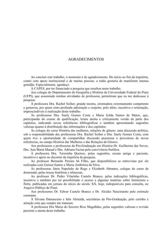 5
AGRADECIMENTOS
Ao concluir este trabalho, o momento é de agradecimento. Do início ao fim da trajetória,
contei com apoio institucional e de muitas pessoas, a todas gostaria de manifestar imensa
gratidão. Especialmente, agradeço:
À CAPES, por ter financiado a pesquisa que resultou neste trabalho.
Aos colegas do Departamento de Geografia e História da Universidade Federal do Piauí
(UFPI), que assumindo minhas atividades de professora, permitiram que eu me dedicasse à
pesquisa.
À professora Dra. Rachel Soihet, grande mestra, orientadora extremamente competente
e generosa, por quem sinto profunda admiração e respeito, pelo afeto, incentivo e orientação,
imprescindíveis à realização deste trabalho.
Às professoras Dra. Suely Gomes Costa e Maria Izilda Santos de Matos, que,
participando do exame de qualificação, leram atenta e criticamente versão de parte dos
capítulos, indicando novas referências bibliográficas e também apresentando sugestões
valiosas quanto à distribuição das informações e dos capítulos.
Às colegas do curso História das mulheres, relações de gênero: uma discussão política,
sob a responsabilidade das professoras Dra. Rachel Soihet e Dra. Suely Gomes Costa, com
quem tive a oportunidade de compartilhar discussão prazerosa e proveitosa de novas
referências, no campo História das Mulheres e das Relações de Gênero.
Aos professores e professoras da Pós-Graduação em História Dr. Guilherme das Neves,
Dra. Ana Maria Mauad e Dra. Adriana Facina pela convivência frutífera.
À professora Dra. Teresinha Queiroz, pelas sugestões, escuta amiga e paciente,
incentivo e apoio no decorrer da trajetória de pesquisa.
Ao professor Bernardo Pereira Sá Filho, que disponibilizou as entrevistas por ele
realizadas com Gerusa Santos e Maria Ambrósia da Silva.
Às professoras Júnia Napoleão do Rego e Elizabeth Abrantes, colegas do curso de
doutorado, pelas trocas frutíferas e afetuosas.
Ao professor Dr. Pedro Vilarinho Castelo Branco, pelas indicações bibliográficas,
incentivo e também por ter possibilitado o acesso a algumas matérias sobre feminismo e
flerte, publicadas em jornais do início do século XX, hoje, indisponíveis para consulta, no
Arquivo Público do Piauí.
Aos professores Dr. Edwar Castelo Branco e Dr. Alcides Nascimento pelo estímulo
constante.
À Silvana Damasceno e Inês Almeida, secretárias da Pós-Graduação, pelo carinho e
atenção com que sempre me trataram.
À professora Dra Maria do Socorro Rios Magalhães, pelas sugestões valiosas e revisão
paciente e atenta deste trabalho.
 