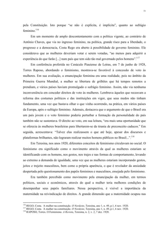 51
pela Constituição. Isto porque “se não é explícita, é implícita”, quanto ao sufrágio
feminino.116
Em um momento de amplo descontentamento com a política vigente, ao contrário de
Antônio Chaves, que via no ingresso feminino, na política, grande risco para a liberdade, o
progresso e a democracia, Costa Rego era aberto à possibilidade de governo feminino. Ele
considerava que as mulheres deveriam votar e serem votadas, “ao menos para adquirir a
experiência do que farão [...] num país que tem sido tão mal governado pelos homens”.117
Em conferência proferida no Cenáculo Piauiense de Letras, em 7 de junho de 1928,
Torres Raposo, abordando o feminismo, mostrava-se favorável à concessão de voto às
mulheres. Em sua avaliação, a emancipação feminina era uma realidade, pois no âmbito da
Primeira Guerra Mundial, a mulher se libertara de grilhões que há tempos remotos a
prendiam, e vários países haviam promulgado o sufrágio feminino. Assim, não via nenhuma
inconveniência em conceder direitos de voto às mulheres. Lembrava àqueles que receavam a
reforma dos costumes políticos e das instituições em vigor, que seus medos não tinham
fundamento, uma vez que bastava olhar o que vinha ocorrendo, na prática, em vários países
da Europa, após o sufrágio feminino. Ademais, destacava que o argumento de que o Brasil era
um país jovem e o voto feminino poderia perturbar a formação da personalidade do país
também não se sustentava. O direito ao voto, em sua leitura, “era mais uma oportunidade que
se oferecia às mulheres brasileiras para libertarem-se da tirania de preconceito caducos.” Em
seguida, acrescentava: “Talvez elas realizassem o que até hoje, apesar dos discursos e
plataformas brilhantes, não lograram realizar muitos homens públicos no Brasil...”.118
Em Teresina, nos anos 1920, diferentes conceitos de feminismo circulavam no social. O
feminismo era significado como o movimento através da qual as mulheres estariam se
identificando com os homens, nos gestos, nos trajes e nas formas de comportamento, levando
ao extremo a demanda de igualdade, uma vez que as mulheres estariam incorporando gestos,
jeitos e trejeito masculinos, bem como a própria aparência, o que é revelador da ansiedade
despertada pelo questionamento dos papéis femininos e masculinos, ensejada pelo feminismo.
Era também percebido como movimento pela emancipação da mulher, em termos
políticos, sociais e econômicos, através do qual a mulher teria melhores condições de
desempenhar seus papéis familiares. Nessa perspectiva, é visível a importância da
maternidade na reivindicação de direitos. A grande dimensão que a maternidade ocupou nas
116
REGO, Costa. A mulher na constituição. O Nordeste, Teresina, ano 1, n. 49, p.1, 6 nov. 1920.
117
REGO, Costa. A mulher na constituição. O Nordeste, Teresina, ano 1, n. 49, p.1, 6 nov. 1920.
118
RAPOSO, Torres. O Feminismo. A Revista, Teresina, n. 2, v. 2, 7 dez. 1928.
 