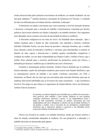52
teorias desenvolvidas pelos primeiros movimentos de mulheres, no mundo Ocidental, em sua
luta pela cidadania,119
também permeava concepções de feminismo em Teresina. A condição
de mãe era enfatizada para reivindicar direitos, sobretudo, à educação.
O feminismo era ainda o movimento que visava aumentar o nível de instrução feminina
e favorecer a formação para o mercado de trabalho. Contrariamente à demanda por direitos
políticos, havia maior abertura em relação à educação e ao trabalho feminino. Nos segmentos
mais abastados, havia consenso em torno da necessidade de educar as mulheres.
A discussão configurava-se em torno do nível e da finalidade dessa educação. Que a
mulher estudasse para a função de mãe esclarecida, sem aspiração a doutora, conforme
defendia Clodoaldo Freitas, era uma forma de perceber a educação feminina; que a mulher
fosse educada a partir de princípios científicos e racionais, para desempenhar a contento as
funções de mãe, esposa e dona-de-casa e também aquelas consideradas compatíveis à
condição de mulher, era um ideal compartilhado por Higino Cunha e Antônio Chaves; que a
mulher fosse educada para o exercício profissional era perspectiva aceita por Chaves, e
defendida por homens e mulheres que se identificavam com o feminismo.
Contrário à emancipação política feminina, Antônio Chaves defendia que as mulheres
fossem educadas, a partir dos princípios modernos, para exercer suas funções familiares e que
se emancipassem através do trabalho e do estudo. Conforme conceituara, em 1920, o
feminismo, no Brasil, não era mais que um movimento pela instrução feminina, para que as
mulheres detivessem habilidades que as livrassem dos maus casamentos – o que considerava
louvável. Em artigo em que refutava os argumentos de Jônatas Batista a favor do feminismo,
Antônio Chaves acentuava:
Eu pertenço ao número daqueles que entendem que a mulher deve procurar o
mais possível, pelo trabalho e pelo estudo, melhorar as suas próprias
condições intelectuais, materiais e morais. A sua independência social é
digna de todo acatamento, convindo, no entanto, acrescentar que essa
independência não deve ultrapassar os direitos da sua atividade feminina. E
ela própria, a mulher, com o raciocínio da sua inteligência, compreenderá
facilmente que é impossível, adquirir e conservar a sua liberdade social,
senão pelo trabalho auxiliado pela ciência.120
Chaves era favorável ao estudo e ao trabalho femininos, desde que fossem restritos a
áreas de atuação consideradas adequadas às mulheres. Em sua perspectiva, a educação e o
trabalho deveriam ser demarcados pelo gênero.
119
A respeito dessa questão, ver BOCK, 1995, v. 5.
120
CHAVES, Antonio. O Piauí, Teresina, ano XXI, n. 430, 28 nov. 1920.
 