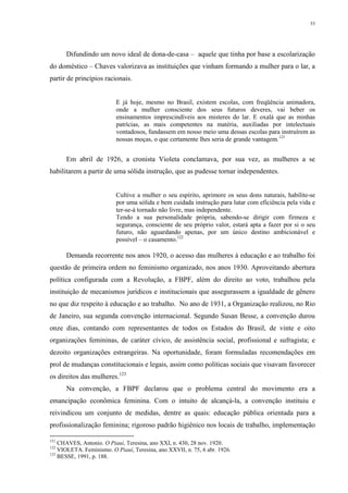 53
Difundindo um novo ideal de dona-de-casa – aquele que tinha por base a escolarização
do doméstico – Chaves valorizava as instituições que vinham formando a mulher para o lar, a
partir de princípios racionais.
E já hoje, mesmo no Brasil, existem escolas, com freqüência animadora,
onde a mulher consciente dos seus futuros deveres, vai beber os
ensinamentos imprescindíveis aos misteres do lar. E oxalá que as minhas
patrícias, as mais competentes na matéria, auxiliadas por intelectuais
vontadosos, fundassem em nosso meio uma dessas escolas para instruírem as
nossas moças, o que certamente lhes seria de grande vantagem.121
Em abril de 1926, a cronista Violeta conclamava, por sua vez, as mulheres a se
habilitarem a partir de uma sólida instrução, que as pudesse tornar independentes.
Cultive a mulher o seu espírito, aprimore os seus dons naturais, habilite-se
por uma sólida e bem cuidada instrução para lutar com eficiência pela vida e
ter-se-á tornado não livre, mas independente.
Tendo a sua personalidade própria, sabendo-se dirigir com firmeza e
segurança, consciente de seu próprio valor, estará apta a fazer por si o seu
futuro, não aguardando apenas, por um único destino ambicionável e
possível – o casamento.122
Demanda recorrente nos anos 1920, o acesso das mulheres à educação e ao trabalho foi
questão de primeira ordem no feminismo organizado, nos anos 1930. Aproveitando abertura
política configurada com a Revolução, a FBPF, além do direito ao voto, trabalhou pela
instituição de mecanismos jurídicos e institucionais que assegurassem a igualdade de gênero
no que diz respeito à educação e ao trabalho. No ano de 1931, a Organização realizou, no Rio
de Janeiro, sua segunda convenção internacional. Segundo Susan Besse, a convenção durou
onze dias, contando com representantes de todos os Estados do Brasil, de vinte e oito
organizações femininas, de caráter cívico, de assistência social, profissional e sufragista; e
dezoito organizações estrangeiras. Na oportunidade, foram formuladas recomendações em
prol de mudanças constitucionais e legais, assim como políticas sociais que visavam favorecer
os direitos das mulheres.123
Na convenção, a FBPF declarou que o problema central do movimento era a
emancipação econômica feminina. Com o intuito de alcançá-la, a convenção instituiu e
reivindicou um conjunto de medidas, dentre as quais: educação pública orientada para a
profissionalização feminina; rigoroso padrão higiênico nos locais de trabalho, implementação
121
CHAVES, Antonio. O Piauí, Teresina, ano XXI, n. 430, 28 nov. 1920.
122
VIOLETA. Feminismo. O Piauí, Teresina, ano XXVII, n. 75, 6 abr. 1926.
123
BESSE, 1991, p. 188.
 