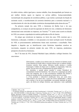 54
de salário mínino, salário igual para o mesmo trabalho, fosse desempenhado por homem ou
por mulher; direitos iguais no ingresso no serviço público, licença-maternidade;
racionalização dos programas de assistência pública, o que incluía a promoção da função de
assistente social; o reconhecimento da economia doméstica para a economia nacional e o
reconhecimento do valor das atividades econômicas desempenhadas pelas donas-de-casa.124
Na primeira metade dos anos 1930, o feminismo de Bertha Lutz e de suas
companheiras, os avanços em prol da aquisição do direito de voto, a dinâmica do feminismo
internacional eram noticiados na imprensa, em Teresina.125
E assim como ocorria na década
de 1920, era comum a reprodução de matérias publicadas no Rio de Janeiro.
Os artigos que circulavam na imprensa, no início dos anos 1930, mostram que o
feminismo, a educação, o trabalho e o voto passaram a ter maior aceitação social. Na década
de 1920, os posicionamentos antifeministas foram mais recorrentes e exacerbados. Parte
daqueles e daquelas que se identificavam como feministas impunham ressalvas ao
movimento, enquanto na primeira metade dos anos 1930, na imprensa, predominou
perspectiva favorável ao feminismo.
Em 17 de maio de 1931, Emanuel Machado Lopes, defendia o sufrágio feminino. Em
seus termos:
Efetivamente, a mulher já era eleitora antes de o homem ter domínio social.
Como detentora do feudo tinha os mesmos direitos que os senhores feudais:
levantava exército, fazia justiça, fabricava moeda, prestava e recebia
homenagens. Cidadã, ela elegia com os cidadãos os magistrados. Tudo isto,
porém, ruiu por terra com o aniquilamento do regime feudal [...].
Foi, entretanto, a grande guerra mundial o avanço formidável do
extraordinário triunfo do feminismo. Tão valiosa foi a cooperação da mulher
nessa luta sangrenta, que os mais circunspectos estadistas lhe fizeram a
justiça de conceder direitos em proporção ao mérito por ela revelado.
[...] Essa profunda e indiscutível modificação torna, por assim dizer,
inaproveitável, nos nossos dias, o juízo dos nossos antepassados e, obriga-
nos a realizar, à luz da nova mentalidade, essa grande aspiração da época,
qual a do direito de sufrágio feminino, que representa a mais esplêndida
124
BESSE, 1991, p. 188.
125
O elemento feminino na elaboração da Carta Constitucional. A Liberdade, Teresina, ano 5, n. 157, p. 2, 17
dez. 1932; RETALHOS: a vitória das saias. A Imprensa, Teresina, ano 2, n. 7, p. 2, 27 abr. 1933; CROTMAN,
Rachel. Restrições criadas ao trabalho feminino. A Liberdade, Teresina, ano 7, n. 193, p. 4, 23 jun. 1934;
CROTMAN, Rachel. O momento feminista brasileiro. A Liberdade, Teresina, ano 7, p.3, 14 jul. 1934; CONTRA
o voto das mulheres. A Liberdade, Teresina, ano 7, n. 189, p. 2, 23 maio 1934; CROTMAN, Rachel. A mulher
moderna. A Liberdade, Teresina, ano 7, n. 206, p. 2, 13 out. 1934; PADILHA, Leão. O desvirtuamento do voto
feminino. O Tempo, Teresina, ano 2, n. 344, p. 1, 14 dez. 1934; O FRACASSO moral do feminismo. O Tempo,
Teresina, ano 3, n.388, p. 1, 7 fev. 1935; A RUIDOSA política das mulheres. O Tempo, Teresina, ano 3, p. 3, 16
fev. 1935.
 
