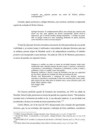 55
conquista que registrar possam aos anais da história político-
contemporânea.126
Contudo, alguns aceitavam o sufrágio feminino, com ressalvas, conforme se depreende
a partir da avaliação de Walter Alencar.
Sufrágio feminino. É verdadeiramente difícil, uma solução que, amenize esta
classe em luta, para adquirir um direito conspurcado, porém torna-se
impossível, que a referida medida, abranja totalmente – a mulher em geral.
Não só porque tornar-se-á uma verdadeira balbúrdia no prélio eleitoral,
como inacabáveis serão as nossas eleições.127
O ideal de educação feminina formadora unicamente da mãe/esposa/dona-de-casa perde
visibilidade e, ao mesmo tempo, é reafirmada a necessidade de educação feminina, para que
as mulheres possam dispor de liberdade social e de independência econômica. O trabalho
produtivo era incorporado à seara feminina. Em julho de 1932, B. M. Monteiro, posicionava-
se acerca da questão, nos seguintes termos:
Eduque-se a mulher em todos os ramos da atividade humana, lendo tudo,
conhecendo tudo, sabendo manejar tão bem a pena, o martelo, o automóvel,
a locomotiva, o transatlântico, o torpedeiro, o submarino, o avião, o arado, a
ceifadeira, o fuzil e o canhão, como uma agulha.
Despertai, mulheres, e deixai o toque de melindres com que vos capacitam
de sexo fraco, quando em verdade sois fortes povoadoras do solo.
Pleiteai com desassombro a conquista de vossos direitos, raciocinai,
auscultai a consciência e analisando os fatos sem mistificações, tereis, então,
pela certeza de que nada serão os homens sem o vosso concurso, pois, sois
irmãs, filhas, esposas e mães.
Sem mulher, nada.
Avante!128
Em discurso proferido quando da formatura das normalistas, em 1935, na cidade de
Parnaíba, Edson Cunha, posicionou-se acerca da questão nos seguintes termos: “Não podemos
conceber mais o isolamento da mulher no lar. A sua educação impõe-se. A sua atividade está
reconhecida e ela deve ser armada de meios necessários à luta.”129
Carlos Alberto, em 14 de maio de 1933, decepcionado com a atuação das agremiações
eleitorais, que, na sua avaliação, não lograram a indicação de bons candidatos, considerava
126
LOPES, Emanuel Machado. Sufrágio feminino. Nego, Teresina, ano 1, n. 1, p. 5, 17 maio 1931.
127
ALENCAR, Walter. A constituinte e o voto secreto – sufrágio feminino. Nego, Teresina, ano 1, n. 2, p. 2, 24
maio 1931.
128
MONTEIRO, B. M. A mulher e a conquista de seus direitos. A liberdade, Teresina, ano 5, n. 149, p. 4, 10 jul.
1932.
129
CUNHA, Edson. Pela instrução pública. Diário Oficial, Teresina, ano 6, n. 4, p. 1 e 4, 7 jan. 1936.
 