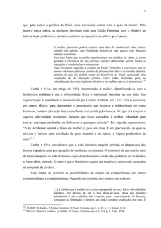 56
que, para salvar a política do Piauí, seria necessário contar com a ação da mulher. Para
intervir nessa esfera, as mulheres deveriam criar uma União Feminina com o objetivo de
indicar bons candidatos e também combater as injunções da política profissional.
A mulher piauiense poderá realizar uma obra de inestimável valor cívico,
criando um grêmio cuja finalidade inabalável seja aquela cujo fracasso
estamos assistindo.
Para isso, basta que se ponha superiormente em unidade de vistas, e, como
garantia à eficiência do seu esforço, comece declarando guerra franca às
tapeações e cambalachos costumeiros.
Aqui deixamos sugerida a criação da União Feminina e confiamos que as
nossas valorosas patrícias, isentas de preconceitos fúteis ou timidez doentia,
pensem no que ele poderá trazer de benefícios ao Piauí, realizando uma
campanha sã, de educação política. Entre todas, decididas, pois, na
reivindicação dos seus legítimos direitos e no melhor serviço à nossa terra.130
Cunha e Silva, em artigo de 1934, denominado A mulher, identificando-se com o
feminismo, reafirmava que a inferioridade física e intelectual feminina era um mito. Sua
argumentação é semelhante à desenvolvida por Corinto Andrade, em 1913. Para o jornalista,
em termos físicos, para demonstrar o preconceito que inscreve a inferioridade no corpo
feminino, bastaria educação física semelhante à recebida pelo homem. No que diz respeito à
suposta inferioridade intelectual, bastaria que fosse concedido à mulher “liberdade para
exercer quaisquer profissões ou dedicar-se a quaisquer ciências”. Em seguida, acrescentava:
“A tal debilidade mental e física da mulher é, pois um mito. É um preconceito do qual se
utilizou o homem para satisfação de gozo material e de injusto e ilógico predomínio de
sexo”.131
Cunha e Silva considerava que a vida feminina naquele período se distanciava das
formas experienciadas por gerações de mulheres, no passado. O momento de sua escrita seria
de transformações na vida feminina, cujos desdobramentos ainda não poderiam ser avaliados,
o futuro diria, contudo. O certo é que o feminismo seguia sua marcha e, certamente, avançaria
na conquista de direitos.
Essa forma de perceber as possibilidades do tempo era compartilhada por outros
contemporâneos e contemporâneas. Segundo um cronista, nos tempos que corriam
[...] é sabido que a mulher já se acha equiparada ao sexo forte sob múltiplos
aspectos. Ela deixou de ser a boa dona-de-casa, presa aos afazeres
domésticos e aos cuidados das crianças, para, travestindo-se de homem,
conseguir as liberdades e direitos até então somente usufruídos por este. E
130
ALBERTO, Carlos. A União Feminina. O Piauí, Teresina, ano 1, n. 13, p. 1, 14 maio 1933.
131
SILVA, Francisco Cunha e. A mulher. O Tempo, Teresina, ano 2, n. 339, p. 2, 8 dez. 1934.
 