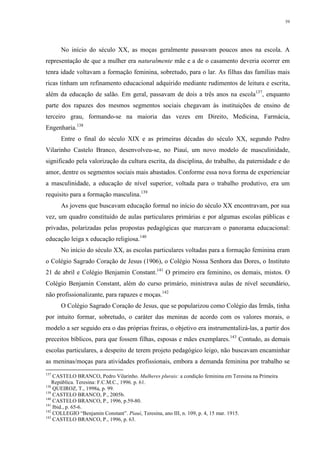 59
No início do século XX, as moças geralmente passavam poucos anos na escola. A
representação de que a mulher era naturalmente mãe e a de o casamento deveria ocorrer em
tenra idade voltavam a formação feminina, sobretudo, para o lar. As filhas das famílias mais
ricas tinham um refinamento educacional adquirido mediante rudimentos de leitura e escrita,
além da educação de salão. Em geral, passavam de dois a três anos na escola137
, enquanto
parte dos rapazes dos mesmos segmentos sociais chegavam às instituições de ensino de
terceiro grau, formando-se na maioria das vezes em Direito, Medicina, Farmácia,
Engenharia.138
Entre o final do século XIX e as primeiras décadas do século XX, segundo Pedro
Vilarinho Castelo Branco, desenvolveu-se, no Piauí, um novo modelo de masculinidade,
significado pela valorização da cultura escrita, da disciplina, do trabalho, da paternidade e do
amor, dentre os segmentos sociais mais abastados. Conforme essa nova forma de experienciar
a masculinidade, a educação de nível superior, voltada para o trabalho produtivo, era um
requisito para a formação masculina.139
As jovens que buscavam educação formal no início do século XX encontravam, por sua
vez, um quadro constituído de aulas particulares primárias e por algumas escolas públicas e
privadas, polarizadas pelas propostas pedagógicas que marcavam o panorama educacional:
educação leiga x educação religiosa.140
No início do século XX, as escolas particulares voltadas para a formação feminina eram
o Colégio Sagrado Coração de Jesus (1906), o Colégio Nossa Senhora das Dores, o Instituto
21 de abril e Colégio Benjamin Constant.141
O primeiro era feminino, os demais, mistos. O
Colégio Benjamin Constant, além do curso primário, ministrava aulas de nível secundário,
não profissionalizante, para rapazes e moças.142
O Colégio Sagrado Coração de Jesus, que se popularizou como Colégio das Irmãs, tinha
por intuito formar, sobretudo, o caráter das meninas de acordo com os valores morais, o
modelo a ser seguido era o das próprias freiras, o objetivo era instrumentalizá-las, a partir dos
preceitos bíblicos, para que fossem filhas, esposas e mães exemplares.143
Contudo, as demais
escolas particulares, a despeito de terem projeto pedagógico leigo, não buscavam encaminhar
as meninas/moças para atividades profissionais, embora a demanda feminina por trabalho se
137
CASTELO BRANCO, Pedro Vilarinho. Mulheres plurais: a condição feminina em Teresina na Primeira
República. Teresina: F.C.M.C., 1996. p. 61.
138
QUEIROZ, T., 1998a, p. 99.
139
CASTELO BRANCO, P., 2005b.
140
CASTELO BRANCO, P., 1996, p.59-80.
141
Ibid., p. 65-6.
142
COLLEGIO “Benjamin Constant”. Piauí, Teresina, ano III, n. 109, p. 4, 15 mar. 1915.
143
CASTELO BRANCO, P., 1996, p. 63.
 