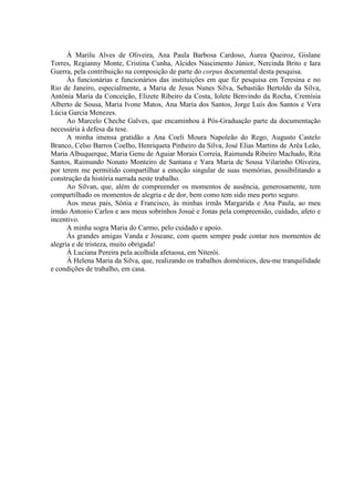 6
À Marilu Alves de Oliveira, Ana Paula Barbosa Cardoso, Áurea Queiroz, Gislane
Torres, Regianny Monte, Cristina Cunha, Alcides Nascimento Júnior, Nercinda Brito e Iara
Guerra, pela contribuição na composição de parte do corpus documental desta pesquisa.
Às funcionárias e funcionários das instituições em que fiz pesquisa em Teresina e no
Rio de Janeiro, especialmente, a Maria de Jesus Nunes Silva, Sebastião Bertoldo da Silva,
Antônia Maria da Conceição, Elizete Ribeiro da Costa, Iolete Benvindo da Rocha, Cremísia
Alberto de Sousa, Maria Ivone Matos, Ana Maria dos Santos, Jorge Luís dos Santos e Vera
Lúcia Garcia Menezes.
Ao Marcelo Cheche Galves, que encaminhou à Pós-Graduação parte da documentação
necessária à defesa da tese.
A minha imensa gratidão a Ana Coeli Moura Napoleão do Rego, Augusto Castelo
Branco, Celso Barros Coelho, Henriqueta Pinheiro da Silva, José Elias Martins de Arêa Leão,
Maria Albuquerque, Maria Genu de Aguiar Morais Correia, Raimunda Ribeiro Machado, Rita
Santos, Raimundo Nonato Monteiro de Santana e Yara Maria de Sousa Vilarinho Oliveira,
por terem me permitido compartilhar a emoção singular de suas memórias, possibilitando a
construção da história narrada neste trabalho.
Ao Silvan, que, além de compreender os momentos de ausência, generosamente, tem
compartilhado os momentos de alegria e de dor, bem como tem sido meu porto seguro.
Aos meus pais, Sônia e Francisco, às minhas irmãs Margarida e Ana Paula, ao meu
irmão Antonio Carlos e aos meus sobrinhos Josué e Jonas pela compreensão, cuidado, afeto e
incentivo.
A minha sogra Maria do Carmo, pelo cuidado e apoio.
Às grandes amigas Vanda e Joseane, com quem sempre pude contar nos momentos de
alegria e de tristeza, muito obrigada!
À Luciana Pereira pela acolhida afetuosa, em Niterói.
À Helena Maria da Silva, que, realizando os trabalhos domésticos, deu-me tranquilidade
e condições de trabalho, em casa.
 