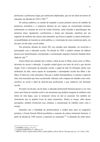 62
professores e professoras leigas, por professoras diplomadas, que era um ideal em termos de
educação, nas décadas de 1910 e 1920.152
Os esforços públicos, no sentido de expandir o ensino primário através do trabalho da
professora normalista e a respectiva abertura de um espaço de escolarização feminina
culminariam no aumento de nível de estudo feminino, então limitado à aprendizagem das
primeiras letras. Igualmente, corroboraram o desejo por educação, manifesto por um
segmento de mulheres das classes mais abastados, que buscava ampliar a cultura intelectual e
as possibilidades de inserção na esfera pública e a valorização do curso normal por parte, ora
dos pais, ora das mães, ora de ambos.
Nas primeiras décadas do século XX, nas camadas mais abastadas, era recorrente a
preocupação com a educação escolar. Na década de 1920, o próprio estatuto da infância
passava por transformações, incorporando a escolarização enquanto elemento fundante desta
idade da vida.153
Estava difusa nas camadas alta e média, a ideia de que as filhas, assim como os filhos,
deveriam ter acesso à educação. A questão central girava em torno do nível a que deveria
chegar. Com a valorização da educação escolar, o papel de mãe foi reforçado, dentre suas
atribuições da mãe, estava aquela de acompanhar o desempenho escolar das filhas e dos
filhos. O ideal era a mãe educadora. Para que a mulher desempenhasse a contento o papel de
mãe, seria necessário que fosse escolarizada. Ademais, sob o impacto do trabalho como valor,
circulava no social o ideal da dona-de-casa profissional, o que implicava sua formação
escolar.
Por parte ora de pais, ora de mães, a educação profissional feminina passava a ser vista
como uma forma de inserção social e um mecanismo que poderia assegurar às mulheres uma
forma de vida digna, caso se tornassem viúvas ou não se casassem. Era também um
instrumento que as poderia livrar de maus casamentos. Dentre as moças, além dessas
percepções, também orientavam suas condutas, a incorporação do trabalho como valor e
missão.
Instituída com a finalidade de profissionalizar a mulher para atuar no magistério
primário, a Escola Normal Oficial possibilitou o aumento da cultura intelectual feminina. A
partir da década de 1920 cresceu a matrícula na instituição.154
A demanda até então baixa,
152
OLÍMPIO, 1922, p. 171-177.
153
CASTELO BRANCO, P., 2005a, p. 61.
154
BRITO, Anísio. Ligeira notícia sobre o ensino público. Diário Oficial, Teresina, ano 6, p. 1-6, 12 dez. 1936.
 