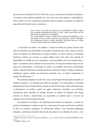 64
que atravessou as décadas de 1910 e 1920, uma vez que, na perspectiva de parte das mulheres,
a formação como professora primária era vista como meio para alcançar a independência.
Nesse sentido, em 1925, a professora normalista Jandira Campelo, no discurso de colação de
grau da Escola Normal, assim se expressava:
este é o nosso caso. Seria, para apavorar a cena lembrada e inédita se daqui
não saíssemos aparelhadas para lutar e vencer. Outro intuito aliás não tem
esta escola. O casamento é uma hipótese.
Daí a necessidade de armar a mulher para triunfar pela inteligência, se as
suas graças, as suas virtudes, formosura com que Deus a dotou e distinguiu
não conseguirem domar o coração masculino. Felizmente passou o tempo
em que se punha em dúvida o intelecto feminino.160
A experiência de estudo e de trabalho e o desenvolvimento de projetos pessoais para
além do casamento e da maternidade vividos pelas normalistas, bem como o acesso a notícias
acerca da dinâmica dos feminismos no mundo ocidental, as tornou sensíveis às demandas
feministas. Embora seu exercício no espaço público fosse visto como uma extensão da
maternidade, na medida em que se percebiam e eram percebidas como uma segunda mãe, o
lugar e a experiência dessas mulheres eram mais densos. O desejo de maternar somava-se aos
anseios de emancipação, à valorização do estudo e do trabalho, bem como à participação
política. Algumas professoras primárias piauienses cultivavam sonhos e desejos, certamente,
semelhantes àqueles nutridos por professoras primárias, que, na Europa compuseram os
quadros dos feminismos.161
Nas primeiras décadas do século XX, com a escolarização oferecida pela instituição, as
mulheres passaram a ser educadas para além do casamento e da maternidade. A formação
propiciada pela Escola Normal Oficial, embora, no decorrer do tempo, tenha corroborado para
o delineamento da mulher a partir dos papéis tradicionais femininos, era justificada,
inicialmente, pelas demandas de trabalho feminino no âmbito da educação. Sua função
primeira era formar o professorado, era encaminhar as mulheres para o exercício do
magistério, através da formação oferecida.
Na perspectiva do Estado e de intelectuais que atuavam na educação, a inserção da
professora normalista no sistema escolar era o meio através do qual se resolveria o problema
da falta de formação pedagógica do professorado público. Com formação pedagógica
adequada, a professora normalista deveria pôr em praticar novos métodos de ensino e, com
160
ESCOLA Normal. O Piauí, Teresina, ano XXXVII, n. 17, p. 4, 20 jan. 1925. In: CASTELO BRANCO, 1996,
p. 79.
161
PERROT, 1998, p. 108.
 