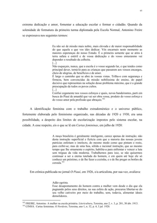 65
extrema dedicação e amor, fomentar a educação escolar e formar o cidadão. Quando da
solenidade de formatura da primeira turma diplomada pela Escola Normal, Antonino Freire
se expressava nos seguintes termos:
Eu não sei de missão mais nobre, mais elevada e de maior responsabilidade
do que aquela a que vos ides dedicar. Vós encarnais neste momento as
maiores esperanças do nosso Estado. É a primeira semente que se atira à
terra safara e estéril e de vossa dedicação e do vosso entusiasmo vai
depender o resultado da colheita.
[...]
Não esqueçais, nunca, que a escola é o vosso segundo lar, e que tendes como
principal dever, torná-lo para as crianças que passarem aos vossos encargos,
cheio de alegrias, de benefícios e de amor.
É largo o caminho que se abre às vossas vistas. Trilha-o com segurança e
firmeza, bem convencidas da missão nobilíssima do ensino, do papel
decisivo que representais na solução desse problema máximo, que é a grande
preocupação de todos os povos cultos.
[...]
Confiai cegamente nos vossos esforços e quais, novas bandeirantes, parti em
busca do Piauí de amanhã que vai ser obra vossa, produto do vosso esforço e
do vosso amor pela profissão que abraçais.162
A identificação feminina com o trabalho extradoméstico e o universo público,
fortemente elaborada pelo feminismo organizado, nas décadas de 1920 e 1930, era uma
possibilidade, a despeito dos limites de escolarização impostos pelo sistema escolar, na
cidade. A esse respeito, eis o que se lê em Cartas femininas, em julho de 1920:
A moça brasileira é geralmente inteligente, carece apenas de instrução; não
desta instrução superficial e fictícia com que a maioria das nossas jovens
patrícias enfeitam o intelecto, do mesmo modo como que pintam o rosto,
para exibir-se; mas de uma boa, sólida e racional instrução, que ao mesmo
tempo que lhe ornamente o espírito, habilite-a para enfrentar e vencer a luta
sem tréguas da vida moderna. Trabalhemos para isso, se não quisermos
continuar a ser a eterna tutelada do homem, e em quem até hoje ele só
conhece um préstimo, o de lhe fazer a cozinha, e o de lhe pregar os botões da
ceroula.163
Em crônica publicada no jornal O Piauí, em 1926, o/a articulista, por sua vez, avaliava:
Adão egoísta.
Esse desapontamento do homem contra a mulher vem desde o dia que ela
pugnando pelos seus direitos, na sua esfera de ação, procurou libertar-se do
seu velho cativeiro por meio do trabalho, sem, todavia, alimentar ideais
demolidores.
162
FREIRE, Antonino. A mulher na escola primária. Litericultura, Teresina, ano 2, v. 3, p. 201, 30 abr. 1913.
163
CINHÁ. Cartas femininas. O Nordeste, Teresina, ano 1, n. 32, p. 4, 3 jul. 1920.
 