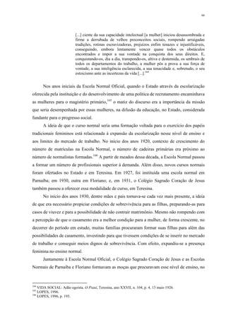 66
[...] ciente da sua capacidade intelectual [a mulher] iniciou desassombrada e
firme a derrubada de velhos preconceitos sociais, rompendo arraigadas
tradições, rotinas escravizadoras, prejuízos enfim tenazes e injustificáveis,
conseguindo, embora lentamente vencer quase todos os obstáculos
encontrados e impor a sua vontade na conquista dos seus direitos. E,
conquistando-os, dia a dia, transpondo-os, altiva e destemida, os umbrais de
todos os departamentos do trabalho, a mulher pôs a prova a sua força de
vontade, a sua inteligência esclarecida, a sua tenacidade e, sobretudo, o seu
estoicismo ante as incertezas da vida [...].164
Nos anos iniciais da Escola Normal Oficial, quando o Estado através da escolarização
oferecida pela instituição e do desenvolvimento de uma política de recrutamento encaminhava
as mulheres para o magistério primário,165
o matiz do discurso era a importância da missão
que seria desempenhada por essas mulheres, na difusão da educação, no Estado, considerada
fundante para o progresso social.
A ideia de que o curso normal seria uma formação voltada para o exercício dos papéis
tradicionais femininos está relacionada à expansão da escolarização nesse nível de ensino e
aos limites do mercado de trabalho. No início dos anos 1920, contexto de crescimento do
número de matrículas na Escola Normal, o número de cadeiras primárias era próximo ao
número de normalistas formadas.166
A partir de meados dessa década, a Escola Normal passou
a formar um número de profissionais superior à demanda. Além disso, novos cursos normais
foram ofertados no Estado e em Teresina. Em 1927, foi instituída uma escola normal em
Parnaíba; em 1930, outra em Floriano; e, em 1931, o Colégio Sagrado Coração de Jesus
também passou a oferecer essa modalidade de curso, em Teresina.
No início dos anos 1930, dentre mães e pais tornava-se cada vez mais presente, a ideia
de que era necessário propiciar condições de sobrevivência para as filhas, preparando-as para
casos de viuvez e para a possibilidade de não contrair matrimônio. Mesmo não rompendo com
a percepção de que o casamento era a melhor condição para a mulher, de forma crescente, no
decorrer do período em estudo, muitas famílias procuraram formar suas filhas para além das
possibilidades de casamento, investindo para que tivessem condições de se inserir no mercado
de trabalho e conseguir meios dignos de sobrevivência. Com efeito, expandiu-se a presença
feminina no ensino normal.
Juntamente à Escola Normal Oficial, o Colégio Sagrado Coração de Jesus e as Escolas
Normais de Parnaíba e Floriano formavam as moças que procuravam esse nível de ensino, no
164
VIDA SOCIAL: Adão egoísta. O Piauí, Teresina, ano XXVII, n. 104, p. 4, 13 maio 1926.
165
LOPES, 1996.
166
LOPES, 1996, p. 193.
 