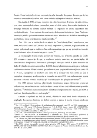 67
Estado. Essas instituições foram responsáveis pela formação do quadro docente que foi se
inserindo no sistema escolar nos anos 1930, contexto de expansão da escola primária.
Na década de 1930, cresceu o número de estabelecimentos de ensino na rede pública,
bem como a matrícula feminina e masculina, nesse nível de ensino. Em meados da década, a
presença feminina no sistema escolar também se expandiu no ensino secundário não
profissionalizante. É um contexto de crescimento do ingresso feminino no Liceu Piauiense,
instituição pública que ofertava ensino secundário nessa modalidade e acolhia a demanda por
escolarização nesse nível de ensino na classe média.167
Em 1938, com a instalação da Academia de Comércio do Piauí, transformada, em
1943, na Escola Técnica de Comércio do Piauí, ampliaram-se, também, as possibilidades de
ensino profissional para as mulheres. Ser professora deixava de ser um imperativo, imposto
pelos limites da oferta de escolarização, na cidade.168
A configuração de um sistema escolar em Teresina, nas primeiras décadas do século
XX, somado à percepção de que as mulheres também deveriam ser escolarizadas foi
transformando a experiência feminina no que tange à educação formal. A partir do estudo de
dados divulgados no censo demográfico de 1940, é possível acentuar que, embora as mulheres
continuassem menos alfabetizadas do que os homens, nos grupos etários mais jovens, entre 10
e 19 anos, a proporção de mulheres que sabia ler e escrever era mais ampla do que a
masculina, isto porque, a rede escolar se expandiu nos anos 1930 e as mulheres mais jovens
passaram a ter mais acesso à escola do que tiveram aquelas das gerações anteriores.169
Em 1940, além do índice de alfabetização feminina nos grupos etários mais jovens ser
mais elevado, as mulheres eram a maioria dentre os que haviam concluído os cursos primário
e ginasial.170
Dentre os alunos matriculados na rede escolar primária em Teresina, em 1944, a
matrícula feminina também era mais ampla.171
Embora a expansão da rede de ensino, durante os anos 1930, tenha favorecido a
ampliação da presença feminina no âmbito escolar, o acesso à escola primária ainda era
167
Em 1935, no Piauí, 310 era o número de unidades escolares, passando a ser 535, em 1940; enquanto que a
matrícula, em 1930, era de 7397 alunos e alunas e, em 1940, de 39882 alunos e alunas. Cf. NASCIMENTO,
Alcides Francisco. A cidade sob o fogo: modernização e violência policial em Teresina – 1937-1945. Teresina:
Fundação Cultural Monsenhor Chaves, 2002. p. 64.
168
ESCOLA Técnica de Comércio do Piauí. Almanaque do Cariri, Teresina, p. 127-128, 1952.
169
INSTITUTO BRASILEIRO DE GEOGRAFIA E ESTATÍSTICA. Censo demográfico: população e
habitação; censos econômicos: agrícola, industrial, comercial e dos serviços. Rio de Janeiro, 1952.
170
Em Teresina, em 1940, dentre a população que terminou o primário, 55,97% (1662) eram mulheres; enquanto
que, dentre os concludentes do ensino ginasial, o percentual que corresponde à participação feminina era de
57,83% (362). Cf. INSTITUTO BRASILEIRO DE GEOGRAFIA E ESTATÍSTICA, 1952.
171
Em 1944, estavam matriculados na rede escolar primária 4574 alunas e 4332 alunos. Cf. INSTITUTO
BRASILEIRO DE GEOGRAFIA E ESTATÍSTICA. Ensino. Separata de: Anuário Estatístico do Brasil, ano IX,
1948. Rio de Janeiro, 1949.
 